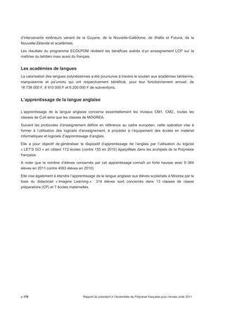 d’intervenants extérieurs venant de la Guyane, de la Nouvelle-Calédonie, de Wallis et Futuna, de la 
Nouvelle-Zélande et académies. 
Les résultats du programme ECOLPOM révèlent les bénéfices avérés d’un enseignement LCP sur la 
maîtrise du tahitien mais aussi du français. 
Les académies de langues 
La valorisation des langues polynésiennes a été poursuivie à travers le soutien aux académies tahitienne, 
marquisienne et pa’umotu qui ont respectivement bénéficié, pour leur fonctionnement annuel, de 
18 738 000 F, 8 910 000 F et 6 200 000 F de subventions. 
L’apprentissage de la langue anglaise 
L’apprentissage de la langue anglaise concerne essentiellement les niveaux CM1, CM2,, toutes les 
classes de CJA ainsi que les classes de MOOREA. 
Suivant les protocoles d’enseignement définis en référence au cadre européen, cette opération vise à 
former à l’utilisation des logiciels d’enseignement, à procéder à l’équipement des écoles en matériel 
informatiques et logiciels d’apprentissage d’anglais. 
Elle a pour objectif de généraliser le dispositif d’apprentissage de l’anglais par l’utilisation du logiciel 
« LET’S GO » en ciblant 172 écoles (contre 155 en 2010) éparpillées dans les archipels de la Polynésie 
française. 
A noter que le nombre d’élèves concernés par cet apprentissage connaît un forte hausse avec 9 064 
élèves en 2011 contre 4093 élèves en 2010). 
Elle vise également à étendre l’apprentissage de la langue anglaise aux élèves scolarisés à Moorea par le 
biais du didacticiel « Imagine Learning » : 314 élèves sont concernés dans 13 classes de classe 
préparatoire (CP) et 7 écoles maternelles. 
p.178 Rapport du président à l’Assemblée de Polynésie française pour l’année civile 2011 
 