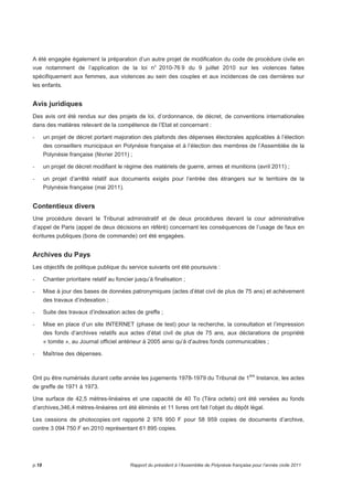 A été engagée également la préparation d’un autre projet de modification du code de procédure civile en 
vue notamment de l’application de la loi n° 2010-76 9 du 9 juillet 2010 sur les violences faites 
spécifiquement aux femmes, aux violences au sein des couples et aux incidences de ces dernières sur 
les enfants. 
Avis juridiques 
Des avis ont été rendus sur des projets de loi, d’ordonnance, de décret, de conventions internationales 
dans des matières relevant de la compétence de l’Etat et concernant : 
- un projet de décret portant majoration des plafonds des dépenses électorales applicables à l’élection 
des conseillers municipaux en Polynésie française et à l’élection des membres de l’Assemblée de la 
Polynésie française (février 2011) ; 
- un projet de décret modifiant le régime des matériels de guerre, armes et munitions (avril 2011) ; 
- un projet d’arrêté relatif aux documents exigés pour l’entrée des étrangers sur le territoire de la 
Polynésie française (mai 2011). 
Contentieux divers 
Une procédure devant le Tribunal administratif et de deux procédures devant la cour administrative 
d’appel de Paris (appel de deux décisions en référé) concernant les conséquences de l’usage de faux en 
écritures publiques (bons de commande) ont été engagées. 
Archives du Pays 
Les objectifs de politique publique du service suivants ont été poursuivis : 
- Chantier prioritaire relatif au foncier jusqu’à finalisation ; 
- Mise à jour des bases de données patronymiques (actes d’état civil de plus de 75 ans) et achèvement 
des travaux d’indexation ; 
- Suite des travaux d’indexation actes de greffe ; 
- Mise en place d’un site INTERNET (phase de test) pour la recherche, la consultation et l’impression 
des fonds d’archives relatifs aux actes d’état civil de plus de 75 ans, aux déclarations de propriété 
« tomite », au Journal officiel antérieur à 2005 ainsi qu’à d’autres fonds communicables ; 
- Maîtrise des dépenses. 
Ont pu être numérisés durant cette année les jugements 1978-1979 du Tribunal de 1ère Instance, les actes 
de greffe de 1971 à 1973. 
Une surface de 42,5 mètres-linéaires et une capacité de 40 To (Téra octets) ont été versées au fonds 
d’archives,346,4 mètres-linéaires ont été éliminés et 11 livres ont fait l’objet du dépôt légal. 
Les cessions de photocopies ont rapporté 2 976 950 F pour 58 959 copies de documents d’archive, 
contre 3 094 750 F en 2010 représentant 61 895 copies. 
p.18 Rapport du président à l’Assemblée de Polynésie française pour l’année civile 2011 
 