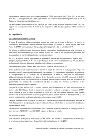 Le nombre de prestations du service des urgences du CHPF a augmenté de 5,2% en 2011 et est élevé 
avec 40 573 passages annuels. Cette augmentation est à relier avec le déménagement vers le site du 
Taaone et l’attrait du nouvel établissement. 
Le pourcentage d'hospitalisation après passage aux urgences est aussi en augmentation en 2011 par 
rapport aux années précédentes. Il atteint 10 053 hospitalisés (25% des passages) soit +22% par rapport 
à 2010. 
La psychiatrie 
La santé mentale infanto-juvénile 
Il existe 2 structures pédopsychiatriques basées au centre de la mère et l’enfant : le centre de 
consultations spécialisées d’hygiène mentale infanto-juvénile (CCSHMIJ) et l’hôpital de jour dont seule 
l’unité du CATPP (centre d’accueil thérapeutique à temps partiel) a été en activité en 2011. 
Ce secteur de pédopsychiatrie assure une offre de consultations spécialisées et de prise en charge en 
ambulatoire et institutionnelle pour des enfants à partir de 3 ans et des adolescents présentant des 
troubles allant du mal-être à la pathologie mentale constituée. 
En 2011, le nombre total de consultations ou séances au sein de ces structures se sont répartis ainsi : 1 
905 par un pédopsychiatre, 1 953 par un psychologue, 2 439 par un psychomotricien, 2 795 par d’autres 
professionnels (infirmier, éducateur spécialisé, aide médico-psychologique). 
Le nombre de nouveaux patients a été de 502 au CCSHMIJ et 4 à l’hôpital de jour. 
Grâce au financement complémentaire du Contrat de projet, des missions de pédopsychiatrie ont pu être 
assurées, avec 45 missions aux IDV et aux ISLV engendrant 276 consultations spécialisées avancées par 
le pédopsychiatre et 46 séances par le psychologue. A celles-ci, s’ajoutent 51 consultations 
pédopsychiatriques délocalisées en réponse à des demandes urgentes (dont 36 provenant du CHPF). 
Les principaux motifs des consultations en hygiène mentale infanto-juvénile sont les troubles de la 
personnalité, les troubles du comportement et des conduites, les menaces suicidaires, et les 
traumatismes sexuels ou non sexuels. 
L’hôpital de jour est autorisé pour 17 places. Toutefois, depuis la fermeture de l’unité d’hospitalisation de 
jour en juillet 2010 liée au déficit de personnels, les patients sont pris en charge au niveau du CATTP. 
Cette structure a ainsi accueilli 35 enfants en 2011. 43% de ces enfants présentent des troubles 
envahissants du développement (autismes, psychoses graves, retards massifs de développement…). Les 
enfants sont scolarisés en écoles maternelles, élémentaires ou en C.L.I.S. 
Le projet d’intégration de l’hôpital de jour au CHPF, compte-tenu du degré de spécialisation médicale de 
l’activité de prise en charge de pathologies mentales lourdes, a débuté dans le cadre de la restructuration 
des services de santé. 
Les dépenses mandatées en fonctionnement pour l’ensemble du secteur de soins en pédopsychiatrie se 
sont élevées à 7 245 848 F (dont 561 365 F imputés au Contrat de projet). 
La psychiatrie adulte 
Une subvention du Pays d’un montant de 124 000 000 F a été allouée au budget annexe du CHPF pour 
le fonctionnement du département de psychiatrie général au titre de l’année 2011. 
p.184 Rapport du président à l’Assemblée de Polynésie française pour l’année civile 2011 
 