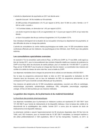 L’activité du département de psychiatrie en 2011 est décrite ainsi : 
- capacité d’accueil : 64 lits installés sur 64 autorisés 
- 28 288 journées d’hospitalisation (+5,1% par rapport à 2010), dont 10 844 en unité « fermée » et 17 
444 en unité « ouverte » 
- 1 413 entrées totales, en diminution de 1,4% par rapport à 2010 ; 
- une durée moyenne de séjour à 20, en augmentation de +1,2 jours par rapport à 2010, et qui reste très 
élevée ; 
- un taux d’occupation des lits qui continue d’augmenter (+4,1%) et atteint 121%. 
Ces indicateurs témoignent de la situation de sur-occupation chronique du département de psychiatrie, et 
des difficultés de prise en charge des patients. 
L’activité de consultations du centre médico-psychologique est stable, avec 14 029 consultations toutes 
confondues effectués par les médecins, les psychologues et les infirmiers, dont 79,6% pour des patients 
externes. 
Les consultations spécialisées avancées 
Un avenant n° 6 à la convention cadre entre le Pays , la CPS et le CHPF du 17 mai 2006, a été signé au 
titre de l’année 2011, pour le renouvellement des contrats d’objectifs relatifs aux missions de praticiens du 
CHPF et du Pays dans les structures de santé publique, pour un montant de 118 000 000 F. La part du 
Pays est de 10 000 000 F pour la prise en charge des frais de mission. La coordination des missions est 
confiée à la cellule du réseau de soins inter-îles, sous la tutelle du CHPF. 
Les dépenses mandatées (hors charges de personnel de la cellule) se sont élevées à 56 000 500 F. 
Sur la base du programme prévisionnel établi, le bilan en 2011 fait apparaître la réalisation de 293 
missions dans les structures, soit un taux de réalisation de 99% du programme prévisionnel, ce qui 
correspond à 877 jours d’activité cumulés effectués par les praticiens. 
Ces missions ont généré près de 12 000 consultations spécialisées, couvrant une offre en cardiologie, 
endocrinologie, psychiatrie, ophtalmologie, obstétrique, ORL, orthopédie, pneumologie, angiologie, 
urologie. 24 îles ont été touchées par ces missions médicales. 
La gestion des moyens, de la pharmacie et du matériel biomédical 
La fourniture des produits pharmaceutiques 
Les dépenses mandatées pour la pharmacie en médecine curative ont représenté 271 439 798 F dont 
141 204 982 F pour l’achat de médicaments et de dispositifs médicaux. Avec la baisse des crédits et la 
discontinuité de la subdélégation des crédits, l’année 2011 a connu plus de ruptures de stock de 
médicaments et de dispositifs médicaux. 
La pharmacie centrale a assuré l’approvisionnement de 95 structures dispersées dans 59 îles hors de 
Tahiti, soit 2 821 livraisons, pour un montant total de 10 367 290 F mandatées. Le transport maritime a 
été utilisé préférentiellement (1 020 expéditions, 650 m3 de flux transportés). Toutefois, en 2011, la 
Rapport du président à l’Assemblée de Polynésie française pour l’année civile 2011 p.185 
 