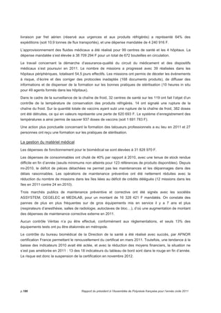 livraison par fret aérien (réservé aux urgences et aux produits réfrigérés) a représenté 64% des 
expéditions (soit 10,9 tonnes de flux transportés), et une dépense mandatée de 4 240 916 F. 
L’approvisionnement des fluides médicaux a été réalisé pour 99 centres de santé et les 4 hôpitaux. La 
dépense mandatée s’est élevée à 38 709 294 F pour un total de 672 bouteilles en circulation. 
Le travail concernant la démarche d’assurance-qualité du circuit du médicament et des dispositifs 
médicaux s’est poursuivi en 2011. Le nombre de missions a progressé avec 39 réalisées dans les 
hôpitaux périphériques, totalisant 54,5 jours effectifs. Les missions ont permis de déceler les évènements 
à risque, d’écrire et des corriger des protocoles inadaptés (168 documents produits), de diffuser des 
informations et de dispenser de la formation sur les bonnes pratiques de stérilisation (10 heures in situ 
pour 49 agents formés dans les hôpitaux). 
Dans le cadre de la surveillance de la chaîne de froid, 32 centres de santé sur les 119 ont fait l’objet d’un 
contrôle de la température de conservation des produits réfrigérés. 14 ont signalé une rupture de la 
chaîne du froid. Sur la quantité totale de vaccins ayant subi une rupture de la chaîne de froid, 382 doses 
ont été détruites, ce qui en valeurs représente une perte de 620 693 F. Le système d’enregistrement des 
températures a ainsi permis de sauver 937 doses de vaccins (soit 1 691 783 F). 
Une action plus ponctuelle concernant la formation des tatoueurs professionnels a eu lieu en 2011 et 27 
personnes ont reçu une formation sur les pratiques de stérilisation. 
La gestion du matériel médical 
Les dépenses de fonctionnement pour le biomédical se sont élevées à 31 828 970 F. 
Les dépenses de consommables ont chuté de 40% par rapport à 2010, avec une tenue de stock rendue 
difficile en fin d’année (seuils minimums non atteints pour 123 références de produits disponibles). Depuis 
mi-2010, le déficit de pièces détachées ne permet pas les maintenances et les dépannages dans des 
délais raisonnables. Les opérations de maintenance préventive ont été nettement réduites avec la 
réduction du nombre de missions dans les îles liées au déficit de crédits délégués (12 missions dans les 
îles en 2011 contre 24 en 2010). 
Trois marchés publics de maintenance préventive et corrective ont été signés avec les sociétés 
ASSYSTEM, CEGELEC et MEDILAB, pour un montant de 16 328 421 F mandatés. On constate des 
pannes de plus en plus fréquentes sur de gros équipements mis en service il y a 7 ans et plus 
(respirateurs d’anesthésie, salles de radiologie, autoclaves de bloc…), d’où une augmentation de montant 
des dépenses de maintenance corrective externe en 2011. 
Aucun contrôle Véritas n’a pu être effectué, conformément aux réglementations, et seuls 13% des 
équipements tests ont pu être étalonnés en métropole. 
Le contrôle du bureau biomédical de la Direction de la santé a été réalisé avec succès, par AFNOR 
certification France permettant le renouvellement du certificat en mars 2011. Toutefois, une tendance à la 
baisse des indicateurs 2010 avait été actée, et avec la réduction des moyens financiers, la situation ne 
s’est pas améliorée en 2011 : 13 des 18 indicateurs du tableau de bord sont dans le rouge en fin d’année. 
Le risque est donc la suspension de la certification en novembre 2012. 
p.186 Rapport du président à l’Assemblée de Polynésie française pour l’année civile 2011 
 