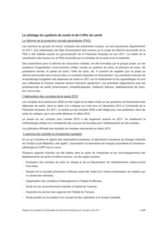Le pilotage du système de santé et de l’offre de santé 
La réforme de la protection sociale généralisée (PSG) 
Les réunions du groupe de travail, composé des partenaires sociaux, se sont poursuivies régulièrement 
en 2011. Une présentation de l'état d'avancement des travaux sur le projet de réforme structurelle de la 
PSG a été réalisée auprès du gouvernement de la Polynésie française en juin 2011. La tutelle de la 
coordination des travaux sur la PSG est portée par le ministère de la santé et de la solidarité. 
Des propositions pour la réforme de l’assurance maladie, ont été formulées par le groupe projet, sur les 
questions d’organisation d’une branche unifiée, l’accès au système de soins, le parcours de soins, les 
prestations servies, le panier de soins, l’offre de soins, etc. Il convient de rappeler que ce projet de 
réforme structurelle doit s’inscrire dans un contexte d’équilibre du financement. Les premières mesures de 
ré-équilibrage budgétaire des dépenses de santé en 2011 sur le médicament et les appareillages ne sont 
pas suffisantes et d’autres mesures doivent intervenir rapidement. Les premières négociations avec les 
professionnels de santé (pharmaciens, kinésithérapeutes, médecins libéraux, établissements de soins, 
etc.) ont eu lieu. 
L’élaboration des comptes de la santé 2010 
Les comptes de la santé pour 2009 ont fait l’objet d’une table ronde sur les questions de financement des 
dépenses de santé, dans le cadre d’un colloque qui s’est tenu en décembre 2010 à l’Université de la 
Polynésie française. En 2011, un article sur les comptes 2009 a été rédigé pour une publication dans les 
actes du colloque, pour une sortie attendue en début 2012. 
Le travail sur les comptes pour l’année 2010 a été largement avancé en 2011, en améliorant la 
méthodologie utilisée et la complétude des sources de données pour l’établissement de ces comptes. 
La publication officielle des résultats de l’analyse interviendra en début 2012. 
L’exercice de contrôle et d’inspection sanitaire 
En ce qui concerne le régime des autorisations sanitaires, le laboratoire d’analyses de biologie médicale 
de l’Institut Louis Malardé) a été agréé. L’autorisation du laboratoire de biologie polyvalente et d’anatomo-pathologie 
du CHPF est en cours. 
Plusieurs rapports d’études ont été établis dans le cadre de l’inspection et de l’accompagnement des 
établissements de santé et médico-sociaux, sur les sujets suivants : 
- Evaluation des activités de prise en charge et de la fréquentation de l’établissement médico-social 
Fare Here, 
- Dossier de la nouvelle pharmacie à Moorea ayant fait l’objet d’un retrait d’autorisation de création par 
le conseil des ministres, 
- Organisation des conditions d’hébergement à l’hôpital de Moorea, 
- Etude sur les accouchements inopinés à l’hôpital de Taravao, 
- Inspection du service des urgences de l’hôpital de Taravao, 
- Etude portant sur la création d’un conseil de bloc opératoire à la clinique Cardella, 
Rapport du président à l’Assemblée de Polynésie française pour l’année civile 2011 p.187 
 