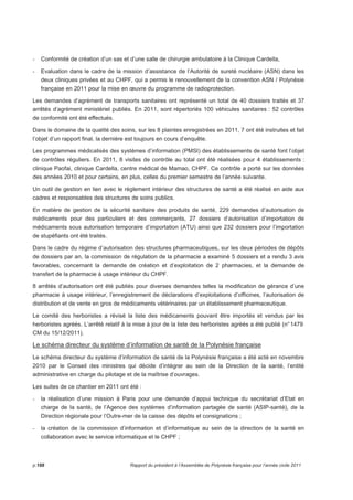 - Conformité de création d’un sas et d’une salle de chirurgie ambulatoire à la Clinique Cardella, 
- Evaluation dans le cadre de la mission d’assistance de l’Autorité de sureté nucléaire (ASN) dans les 
deux cliniques privées et au CHPF, qui a permis le renouvellement de la convention ASN / Polynésie 
française en 2011 pour la mise en oeuvre du programme de radioprotection. 
Les demandes d’agrément de transports sanitaires ont représenté un total de 40 dossiers traités et 37 
arrêtés d’agrément ministériel publiés. En 2011, sont répertoriés 100 véhicules sanitaires : 52 contrôles 
de conformité ont été effectués. 
Dans le domaine de la qualité des soins, sur les 8 plaintes enregistrées en 2011, 7 ont été instruites et fait 
l’objet d’un rapport final, la dernière est toujours en cours d’enquête. 
Les programmes médicalisés des systèmes d’information (PMSI) des établissements de santé font l’objet 
de contrôles réguliers. En 2011, 8 visites de contrôle au total ont été réalisées pour 4 établissements : 
clinique Paofai, clinique Cardella, centre médical de Mamao, CHPF. Ce contrôle a porté sur les données 
des années 2010 et pour certains, en plus, celles du premier semestre de l’année suivante. 
Un outil de gestion en lien avec le règlement intérieur des structures de santé a été réalisé en aide aux 
cadres et responsables des structures de soins publics. 
En matière de gestion de la sécurité sanitaire des produits de santé, 229 demandes d’autorisation de 
médicaments pour des particuliers et des commerçants, 27 dossiers d’autorisation d’importation de 
médicaments sous autorisation temporaire d’importation (ATU) ainsi que 232 dossiers pour l’importation 
de stupéfiants ont été traités. 
Dans le cadre du régime d’autorisation des structures pharmaceutiques, sur les deux périodes de dépôts 
de dossiers par an, la commission de régulation de la pharmacie a examiné 5 dossiers et a rendu 3 avis 
favorables, concernant la demande de création et d’exploitation de 2 pharmacies, et la demande de 
transfert de la pharmacie à usage intérieur du CHPF. 
8 arrêtés d’autorisation ont été publiés pour diverses demandes telles la modification de gérance d’une 
pharmacie à usage intérieur, l’enregistrement de déclarations d’exploitations d’officines, l’autorisation de 
distribution et de vente en gros de médicaments vétérinaires par un établissement pharmaceutique. 
Le comité des herboristes a révisé la liste des médicaments pouvant être importés et vendus par les 
herboristes agréés. L’arrêté relatif à la mise à jour de la liste des herboristes agréés a été publié (n° 1479 
CM du 15/12/2011). 
Le schéma directeur du système d’information de santé de la Polynésie française 
Le schéma directeur du système d’information de santé de la Polynésie française a été acté en novembre 
2010 par le Conseil des ministres qui décide d’intégrer au sein de la Direction de la santé, l’entité 
administrative en charge du pilotage et de la maîtrise d’ouvrages. 
Les suites de ce chantier en 2011 ont été : 
- la réalisation d’une mission à Paris pour une demande d’appui technique du secrétariat d’Etat en 
charge de la santé, de l’Agence des systèmes d’information partagée de santé (ASIP-santé), de la 
Direction régionale pour l’Outre-mer de la caisse des dépôts et consignations ; 
- la création de la commission d’information et d’informatique au sein de la direction de la santé en 
collaboration avec le service informatique et le CHPF ; 
p.188 Rapport du président à l’Assemblée de Polynésie française pour l’année civile 2011 
 
