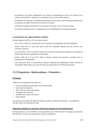 - la proposition d’un projet d’organisation de la structure administrative au sein de la direction de la 
santé, qui devrait être en charge de la coordination et du suivi du schéma directeur ; 
- la réalisation et la diffusion du référentiel des définitions des données et des indicateurs sanitaires pour 
la production du rapport d’activité de la direction de la santé ; 
- la diffusion du rapport d’activité 2010 de la direction de la santé, sous un nouveau modèle ; 
- les premières réflexions autour du développement de la télémédecine en Polynésie française. 
La production de réglementation sanitaire 
Ont été publiés au JOPF en 2011 les textes suivants : 
- Avis n° 2011-2 A/APF du 13 janvier 2011 sur le proj et de loi métropolitain relatif à la bioéthique ; 
- Arrêté n° 266 CM du 4 mars 2011 fixant la liste des dispositifs médicaux que les infirmiers sont 
autorisés à prescrire ; 
- Loi du Pays 2011-10 du 12 avril 2011 relative à la maîtrise de l'évolution des dépenses des produits de 
santé et des produits et prestations remboursables ; 
- Arrêté n° 608 CM du 6 mai 2011 relatif au dossier médical des personnes accueillies dans un 
établissement d'hospitalisation ; 
- Loi du Pays 2011-28 du 17 novembre 2011 portant modification de la délibération n° 2003-149 APF du 
9 septembre 2003 relative au conseil de l'ordre des pharmaciens de la Polynésie française. 
11.2 Programme « Santé publique – Prévention » 
Périmètre 
Relèvent de ce programme les actions de : 
• suivi des maladies transmissibles et non transmissibles, 
• lutte contre les addictions, 
• lutte contre les vecteurs de maladie, 
• campagnes de vaccination, 
• protection de la mère et de l'enfant, 
• santé mentale. 
La prévention de la santé des enfants scolarisés, (hygiène et santé bucco-dentaire,...) est également 
une des actions de la politique de santé. 
Dépenses globales en sections de fonctionnement et d’investissement 
En fonctionnement, 2 513 736 696 F ont été mandatés, dont 1 660 198 229 F en charges de personnel, 
350 000 000 F au titre d’une subvention à l’Institut Louis Malardé. 
Rapport du président à l’Assemblée de Polynésie française pour l’année civile 2011 p.189 
 