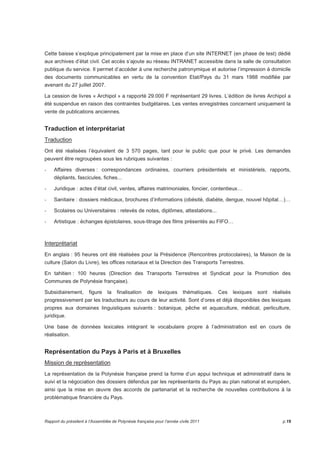 Cette baisse s’explique principalement par la mise en place d’un site INTERNET (en phase de test) dédié 
aux archives d’état civil. Cet accès s’ajoute au réseau INTRANET accessible dans la salle de consultation 
publique du service. Il permet d’accéder à une recherche patronymique et autorise l’impression à domicile 
des documents communicables en vertu de la convention Etat/Pays du 31 mars 1988 modifiée par 
avenant du 27 juillet 2007. 
La cession de livres « Archipol » a rapporté 29.000 F représentant 29 livres. L’édition de livres Archipol a 
été suspendue en raison des contraintes budgétaires. Les ventes enregistrées concernent uniquement la 
vente de publications anciennes. 
Traduction et interprétariat 
Traduction 
Ont été réalisées l’équivalent de 3 570 pages, tant pour le public que pour le privé. Les demandes 
peuvent être regroupées sous les rubriques suivantes : 
- Affaires diverses : correspondances ordinaires, courriers présidentiels et ministériels, rapports, 
dépliants, fascicules, fiches... 
- Juridique : actes d’état civil, ventes, affaires matrimoniales, foncier, contentieux… 
- Sanitaire : dossiers médicaux, brochures d’informations (obésité, diabète, dengue, nouvel hôpital…)… 
- Scolaires ou Universitaires : relevés de notes, diplômes, attestations... 
- Artistique : échanges épistolaires, sous-titrage des films présentés au FIFO… 
Interprétariat 
En anglais : 95 heures ont été réalisées pour la Présidence (Rencontres protocolaires), la Maison de la 
culture (Salon du Livre), les offices notariaux et la Direction des Transports Terrestres. 
En tahitien : 100 heures (Direction des Transports Terrestres et Syndicat pour la Promotion des 
Communes de Polynésie française). 
Subsidiairement, figure la finalisation de lexiques thématiques. Ces lexiques sont réalisés 
progressivement par les traducteurs au cours de leur activité. Sont d’ores et déjà disponibles des lexiques 
propres aux domaines linguistiques suivants : botanique, pêche et aquaculture, médical, perliculture, 
juridique. 
Une base de données lexicales intégrant le vocabulaire propre à l’administration est en cours de 
réalisation. 
Représentation du Pays à Paris et à Bruxelles 
Mission de représentation 
La représentation de la Polynésie française prend la forme d’un appui technique et administratif dans le 
suivi et la négociation des dossiers défendus par les représentants du Pays au plan national et européen, 
ainsi que la mise en oeuvre des accords de partenariat et la recherche de nouvelles contributions à la 
problématique financière du Pays. 
Rapport du président à l’Assemblée de Polynésie française pour l’année civile 2011 p.19 
 