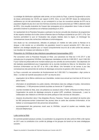 La stratégie de distribution appliquée cette année, en tous points du Pays, a permis d’augmenter le score 
de doses administrées de +23,5% par rapport à 2010. Ainsi, ce sont 226 957 doses de médicaments 
antifilariens qui ont été administrées, ce qui correspond à un taux de couverture estimée de 87% de la 
population éligible de plus de 2 ans hors femmes enceintes (le seuil préconisé par l’OMS à atteindre étant 
de 85%). Une enquête évaluative de l’impact des campagnes est en préparation dans 4 sites et devrait 
permettre d’estimer la prévalence de la filariose lymphatique en 2012. 
Un représentant de la Polynésie française a participé à la réunion annuelle des directeurs de programmes 
et des experts mondiaux de la lutte contre la filariose dans le Pacifique occidental en juin 2011, à Fiji. Ces 
réunions permettent le suivi et l’évaluation des progrès réalisés dans la région, et d’échanger les 
connaissances issues des recherches médicales et entomologiques. 
Une étude sur les connaissances, attitudes et pratiques en matière de lutte contre la filariose et la 
dengue, a été menée sur un échantillon de population durant le second semestre 2011. Elle vise à 
élaborer une stratégie adaptée pour un impact comportemental vis-à-vis de la lutte contre les vecteurs. 
Les résultats de l’analyse sont attendus en 2012. 
Prévention du VIH/Sida et des infections sexuellement transmissibles (IST) 
Par convention entre la Polynésie française et l’Etat, une subvention de l’Etat de 4 415 274 F a été 
octroyée pour le programme VIH/Sida. Les dépenses mandatées ont été de 4 608 053 F, dont 2 308 353 
F pour l’achat de préservatifs et le montant restant pour les activités de communication. Ces dépenses ont 
été réalisées essentiellement pour l’organisation de la Journée mondiale du Sida du 1er décembre. Une 
brochure d’information sur les IST et le VIH a été diffusé. Une formation et de remise à jour des 
connaissances des personnels de centres de dépistages anonymes et gratuits a été mise en oeuvre. 
Le Pays a accordé une subvention de fonctionnement de 5 000 000 F à l’association « Agir contre le 
Sida ». Le bilan de l’activité associative en 2011 se résume ainsi : 
- organisation de la 28ème cérémonie aux chandelles, rendez-vous annuel qui s’est tenu le 22 mai à la 
place Vaiete ; 
- information et sensibilisation du public (stands, informations dans les collèges et lycées, interventions 
médiatiques) : 3 198 personnes-contacts touchées au travers de 17 opérations ; 
- Journée mondiale du Sida, avec une présence sur plusieurs sites à Tahiti, à Moorea et à Nuku Hiva et 
l’organisation de points de dépistage anonyme et gratuit (UPF, prostitués, transsexuels…) avec la 
collaboration des médecins et infirmiers de santé publique et des services de l’éducation ; 
- missions de prévention dans 3 îles éloignées (Rurutu, Fakarava, Tubuai), permettant de toucher près 
de 600 personnes-contact (notamment des jeunes) dans le cadre des activités d’information, et de 
réaliser un accompagnement des personnes séropositives ; 
- accompagnement des personnes vivant avec le VIH/Sida : accueil et soutien aux malades, ligne 
d’écoute téléphonique. 
Lutte contre le RAA 
En sommeil pendant plusieurs années, la coordination du programme de lutte contre le RAA a été reprise 
en 2011 avec la constitution d’un comité de pilotage et de groupes de travail sur les axes stratégiques 
suivants : 
Rapport du président à l’Assemblée de Polynésie française pour l’année civile 2011 p.191 
 