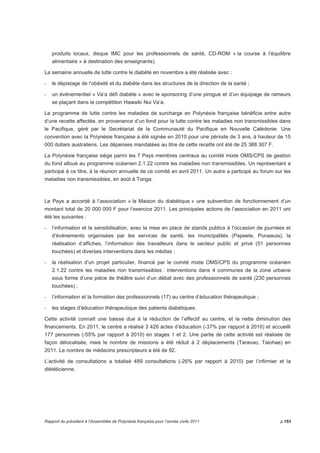 produits locaux, disque IMC pour les professionnels de santé, CD-ROM « la course à l’équilibre 
alimentaire » à destination des enseignants). 
La semaine annuelle de lutte contre le diabète en novembre a été réalisée avec : 
- le dépistage de l’obésité et du diabète dans les structures de la direction de la santé ; 
- un évènementiel « Va’a défi diabète » avec le sponsoring d’une pirogue et d’un équipage de rameurs 
se plaçant dans la compétition Hawaiki Nui Va’a. 
Le programme de lutte contre les maladies de surcharge en Polynésie française bénéficie entre autre 
d’une recette affectée, en provenance d’un fond pour la lutte contre les maladies non transmissibles dans 
le Pacifique, géré par le Secrétariat de la Communauté du Pacifique en Nouvelle Calédonie. Une 
convention avec la Polynésie française a été signée en 2010 pour une période de 3 ans, à hauteur de 15 
000 dollars australiens. Les dépenses mandatées au titre de cette recette ont été de 25 388 307 F. 
La Polynésie française siège parmi les 7 Pays membres centraux au comité mixte OMS/CPS de gestion 
du fond alloué au programme océanien 2.1.22 contre les maladies non transmissibles. Un représentant a 
participé à ce titre, à la réunion annuelle de ce comité en avril 2011. Un autre a participé au forum sur les 
maladies non transmissibles, en août à Tonga. 
Le Pays a accordé à l’association « la Maison du diabétique » une subvention de fonctionnement d’un 
montant total de 20 000 000 F pour l’exercice 2011. Les principales actions de l’association en 2011 ont 
été les suivantes : 
- l’information et la sensibilisation, avec la mise en place de stands publics à l’occasion de journées et 
d’évènements organisées par les services de santé, les municipalités (Papeete, Punaauia), la 
réalisation d’affiches, l’information des travailleurs dans le secteur public et privé (51 personnes 
touchées) et diverses interventions dans les médias ; 
- la réalisation d’un projet particulier, financé par le comité mixte OMS/CPS du programme océanien 
2.1.22 contre les maladies non transmissibles : interventions dans 4 communes de la zone urbaine 
sous forme d’une pièce de théâtre suivi d’un débat avec des professionnels de santé (230 personnes 
touchées) ; 
- l’information et la formation des professionnels (17) au centre d’éducation thérapeutique ; 
- les stages d’éducation thérapeutique des patients diabétiques. 
Cette activité connaît une baisse due à la réduction de l’effectif au centre, et la nette diminution des 
financements. En 2011, le centre a réalisé 3 426 actes d’éducation (-37% par rapport à 2010) et accueilli 
177 personnes (-55% par rapport à 2010) en stages 1 et 2. Une partie de cette activité est réalisée de 
façon délocalisée, mais le nombre de missions a été réduit à 2 déplacements (Taravao, Taiohae) en 
2011. Le nombre de médecins prescripteurs a été de 92. 
L’activité de consultations a totalisé 489 consultations (-26% par rapport à 2010) par l’infirmier et la 
diététicienne. 
Rapport du président à l’Assemblée de Polynésie française pour l’année civile 2011 p.193 
 