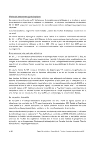 Dépistage des cancers gynécologiques 
Le programme continue de souffrir de l’absence de compétences dans l’équipe de la structure de gestion 
et de la réduction significative du budget de fonctionnement. Les dépenses mandatées se sont élevées à 
99 107 860 F uniquement pour le paiement des conventions des médecins participant au programme de 
dépistage. 
Aucune évaluation du programme n’a été réalisée. La saisie des résultats du dépistage accuse deux ans 
de retard. 
Le nombre d’actes de dépistage du cancer du col de l’utérus et du cancer du sein continue de diminuer. 
En 2011, 8 379 (-15% par rapport à 2010) actes de frottis cervico-vaginaux chez les femmes à partir de 
20 ans, et 2 604 mammographies chez les femmes de 50 ans et plus, ont été enregistrés et saisis. Le 
nombre de consultations médicales a été de 4 088 (-23% par rapport à 2010) dont 93,5% par des 
spécialistes, mais il faut noter que 3 811 consultations n’ont pas fait l’objet d’une facturation dans le cadre 
du programme. 
Programme de lutte contre les addictions 
En 2011, 3 643 consultations en toxicomanie et alcoologie ont été réalisées par les médecins (1 302), les 
psychologues (1 588) et les infirmiers, tous confondus. L’activité d’information et de sensibilisation sur les 
dangers et les conduites toxicomaniaques a permis de toucher 4 950 personnes-contacts (dont 86% sont 
des élèves). Un article sur l’alcool au volant est paru dans la revue éditée par la direction des transports 
terrestres. 
Un volume horaire de 131 heures de formation a été dispensé pour 47 personnes. En particulier, une 
formation des professionnels avec un formateur métropolitain a eu lieu sur la prise en charge des 
addictions au numérique et aux jeux. 
Les résultats de l’étude sur les conduites addictives des adolescents polynésiens, menée en milieu 
scolaire, en collaboration avec l’Institut national de promotion et d’éducation pour la santé (INPES) et le 
secteur de l’éducation, ont été publiés (sous la forme d’un ouvrage et deux articles dans le BISES de la 
Direction de la santé et dans la revue française Agora). 4 100 élèves des classes de 6ème à la terminale, 
dans 229 classes et 61 établissements dans l’ensemble de la Polynésie française, avaient participé à 
l’enquête en 2009. Les résultats montrent une augmentation de l’usage de produits psychotropes en 10 
ans, marqué par une hausse plus forte chez les filles, en particulier pour la consommation d’alcool. 
La prévention du suicide 
En mai 2011, le 1er colloque international de psychiatrie s’est tenu à Tahiti sur 3 jours, organisé par le 
département de psychiatrie du CHPF, avec le partenariat des associations SOS Suicide et Psy-Cause 
Tahiti, l’EPAP et la Direction de la Santé. Les aspects présentés au cours de cet événement ont tourné 
essentiellement autour des conduites suicidaires et des nouvelles stratégies de prévention. 
Les données épidémiologiques sur le suicide et les tentatives de suicide issues de l’enquête START selon 
la méthodologie mise en place dans 11 Pays du Pacifique occidental par l’OMS et l’Institut Australien de 
Prévention du Suicide, ont été présentées. D’autres données sur les addictions et les troubles mentaux 
ainsi que les résultats des expériences menées dans le monde et des modèles de programmes de 
prévention, ont pu être exposées. Plusieurs spécialistes (métropole, Canada, Australie, Nouvelle Zélande, 
Italie et Maroc) ont partagé leurs savoirs. 
p.194 Rapport du président à l’Assemblée de Polynésie française pour l’année civile 2011 
 