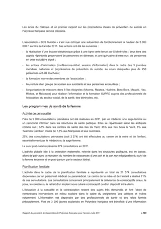 Les actes du colloque et un premier rapport sur les propositions d’axes de prévention du suicide en 
Polynésie française ont été préparés. 
L’association « SOS Suicide » s’est vue octroyer une subvention de fonctionnement à hauteur de 5 000 
000 F au titre de l’année 2011. Ses actions ont été les suivantes : 
- la réalisation d’une écoute téléphonique grâce à une ligne verte tenue par 5 bénévoles : deux tiers des 
appels répertoriés provenaient de personnes en détresse, et une quinzaine d’entre eux, de personnes 
en crise suicidaire aiguë ; 
- les actions d’information (conférences-débat, session d’information) dans le cadre des 3 journées 
mondiale, nationale et polynésienne de prévention du suicide, au cours desquelles plus de 250 
personnes ont été touchées ; 
- la formation interne des membres de l’association ; 
- l’ouverture d’un groupe de soutien aux suicidants et aux personnes endeuillées ; 
- l’organisation de missions dans 8 îles éloignées (Moorea, Raiatea, Huahine, Bora Bora, Maupiti, Hao, 
Rikitea, et Raivavae) pour réaliser l’information et la formation SUPRE auprès des professionnels de 
l’éducation, du secteur social, de la santé, des bénévoles, etc. 
Les programmes de santé de la femme 
Activité de périnatalité 
Près de 9 000 consultations prénatales ont été réalisées en 2011, par un médecin, une sage-femme ou 
un personnel infirmier dans les structures de santé publique. Elles se répartissent selon les archipels 
comme suit : 57% dans les centres de santé des Iles du Vent, 35% aux Iles Sous le Vent, 6% aux 
Tuamotu Gambier, moins de 1,5% aux Marquises et aux Australes. 
25% des consultations prénatales (soit 2 274) ont été effectuées au centre de la mère et de l’enfant, 
essentiellement par le médecin ou la sage-femme. 
Le suivi post-natal représente 679 consultations en 2011. 
L’activité globale liée à la protection maternelle, relevée dans les structures publiques, est en baisse, 
allant de pair avec la réduction du nombre de naissances d’une part et la part non négligeable du suivi de 
la femme enceinte et en post-partum par le secteur libéral. 
Planification familiale 
L’activité dans le cadre de la planification familiale a représenté un total de 21 574 consultations 
dispensées par un personnel médical ou paramédical. Le centre de la mère et de l’enfant a réalisé 71% 
de ces consultations. Les consultations concernent principalement la délivrance de contraceptifs oraux, la 
pose, le contrôle ou le retrait d’un implant sous cutané contraceptif ou d’un dispositif intra-utérin. 
L’éducation à la sexualité et la contraception restent des sujets très demandés et font l’objet de 
nombreuses interventions en milieu scolaire dans le cadre du programme des collèges et lycées 
notamment. L’information est dispensée par des professionnels de santé et des relais formés 
préalablement. Plus de 3 300 jeunes scolarisés en Polynésie française ont bénéficié d’une information 
Rapport du président à l’Assemblée de Polynésie française pour l’année civile 2011 p.195 
 
