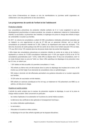 sous forme d’interventions en classes ou lors de manifestations ou journées santé organisées en 
collaboration avec des partenaires et des associations. 
Les programmes de santé de l’enfant et de l’adolescent 
Protection infantile 
Les consultations préventives de protection infantile (enfants de 0 à 3 ans) englobent le suivi du 
développement psychomoteur et staturo-pondéral, les conseils en allaitement maternel et d’alimentation 
infantile, la vaccination, la prévention des maladies, le repérage et la prise en charge des enfants à risque 
de vulnérabilité, le soutien aux familles. 
En 2011, le volume de consultations a atteint 24 585 consultations médicales préventives (assurées par 
un médecin ou une sage-femme) et près de 27 000 par un personnel infirmier, soit un total de 
consultations en protection infantile de 51 550. Celles-ci se répartissent ainsi selon les archipels : 77% 
dans les structures de santé publique des IDV (le centre de la mère et de l’enfant assurant 72% du total), 
11% aux ISLV et les 13% restants dans les structures situés dans les autres îles éloignées. 
L’offre totale des consultations préventives en protection infantile du centre de la mère et de l’enfant a 
représenté un volume de 15 000 consultations médicales (soit +11,8% par rapport à 2010) et de 18 718 
consultations paramédicales (soit + 5,5%). Cette offre se déploie dans 15 lieux de consultations, dont 12 
en mode itinérant dans la zone de Tahiti nui. Dans l’offre spécifique de dépistage et de prévention chez 
les 0-3 ans, on retient que : 
- 1 261 bébés ont été accueillis à la première consultation à 1 mois ; 
- 782 enfants au 9ème mois ont été évalués dans le cadre du dépistage des troubles de la vision, et 39 
d’entre eux ont fait l’objet d’une demande de consultations chez un ophtalmologue ; 
- 555 visites à domicile ont été effectuées permettant une guidance éducative et un soutien rapproché 
aux familles ; 
- 18 324 actes de vaccination ont été réalisés ; 
- 548 enfants en carences somatiques en fer ont reçu un traitement et 153 présentant une OMC ou un 
asthme, ont été pris en charge. 
Hygiène et santé scolaire 
L’activité de santé scolaire pour le secteur de prévention englobe le dépistage, le suivi et la prise en 
charge médico-scolaire. Elles concernent en particulier : 
- les visites d’aptitudes à la scolarisation et l’ouverture du carnet médico-scolaire ; 
- la délivrance des certificats et des aptitudes à l’enseignement technique ; 
- les visites médicales systématiques ; 
- la vaccination ; 
- l’éducation à la santé en milieu scolaire ; 
- le dépistage et le suivi des enfants signalés par les équipes éducatives ; 
p.196 Rapport du président à l’Assemblée de Polynésie française pour l’année civile 2011 
 