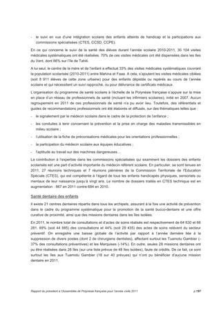 - le suivi en vue d’une intégration scolaire des enfants atteints de handicap et la participations aux 
commissions spécialisées (CTES, CCSD, CCPE). 
En ce qui concerne le suivi de la santé des élèves durant l’année scolaire 2010-2011, 30 104 visites 
médicales systématiques ont été réalisées. 70% de ces visites médicales ont été dispensées dans les Iles 
du Vent, dont 66% sur l’île de Tahiti. 
A lui seul, le centre de la mère et de l’enfant a effectué 33% des visites médicales systématiques couvrant 
la population scolarisée (2010-2011) entre Mahina et Faaa. A cela, s’ajoutent les visites médicales ciblées 
(soit 8 911 élèves de cette zone urbaine) pour des enfants dépistés ou repérés au cours de l’année 
scolaire et qui nécessitent un suivi rapproché, ou pour délivrance de certificats médicaux. 
L’organisation du programme de santé scolaire à l’échelle de la Polynésie française s’appuie sur la mise 
en place d’un réseau de professionnels de santé (incluant les infirmiers scolaires), initié en 2007. Aucun 
regroupement en 2011 de ces professionnels de santé n’a pu avoir lieu. Toutefois, des référentiels et 
guides de recommandations professionnels ont été élaborés et diffusés, sur des thématiques telles que : 
- le signalement par le médecin scolaire dans le cadre de la protection de l’enfance ; 
- les conduites à tenir concernant la prévention et la prise en charge des maladies transmissibles en 
milieu scolaire ; 
- l’utilisation de la fiche de préconisations médicales pour les orientations professionnelles ; 
- la participation du médecin scolaire aux équipes éducatives ; 
- l’aptitude au travail sur des machines dangereuses… 
La contribution à l’expertise dans les commissions spécialisées qui examinent les dossiers des enfants 
scolarisés est une part d’activité importante du médecin référent scolaire. En particulier, se sont tenues en 
2011, 27 réunions techniques et 7 réunions plénières de la Commission Territoriale de l'Education 
Spéciale (CTES), qui est compétente à l’égard de tous les enfants handicapés physiques, sensoriels ou 
mentaux de leur naissance jusqu’à vingt ans. Le nombre de dossiers traités en CTES technique est en 
augmentation : 867 en 2011 contre 684 en 2010. 
Santé dentaire des enfants 
Il existe 21 centres dentaires répartis dans tous les archipels, assurant à la fois une activité de prévention 
dans le cadre du programme systématique pour la promotion de la santé bucco-dentaire et une offre 
curative de proximité, ainsi que des missions dentaires dans les îles isolées. 
En 2011, le nombre total de consultations et d’actes de soins réalisés est respectivement de 64 630 et 66 
281. 69% (soit 44 885) des consultations et 44% (soit 29 435) des actes de soins relèvent du secteur 
préventif. On enregistre une baisse globale de l’activité par rapport à l’année dernière liée à la 
suppression de divers postes (dont 2 de chirurgiens dentistes), affectant surtout les Tuamotu Gambier (- 
37% des consultations préventives) et les Marquises (-14%). En outre, seules 28 missions dentaires ont 
pu être réalisées dans 28 îles (sur une liste prévue de 48 îles isolées), faute de crédits. De ce fait, ce sont 
surtout les îles aux Tuamotu Gambier (18 sur 40 prévues) qui n’ont pu bénéficier d’aucune mission 
dentaire en 2011. 
Rapport du président à l’Assemblée de Polynésie française pour l’année civile 2011 p.197 
 