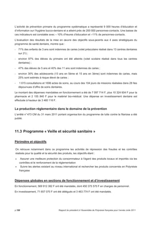 L’activité de prévention primaire du programme systématique a représenté 9 000 heures d’éducation et 
d’information sur l’hygiène bucco-dentaire et a atteint près de 200 000 personnes-contacts. Une baisse de 
ces indicateurs est constatée avec – 10% d’heures d’éducation et –11% de personnes-contacts. 
L’évaluation des résultats de la mise en oeuvre des objectifs sous-jacents aux 4 axes stratégiques du 
programme de santé dentaire, montre que : 
- 71% des enfants de 3 ans sont indemnes de caries (volet préscolaire réalisé dans 13 centres dentaires 
sur 21) ; 
- environ 97% des élèves du primaire ont été atteints (volet scolaire réalisé dans tous les centres 
dentaires) ; 
- 47% des élèves de 5 ans et 40% des 11 ans sont indemnes de caries ; 
- environ 30% des adolescents (13 ans en 5ème et 15 ans en 3ème) sont indemnes de caries, mais 
25% sont estimés à risque élevé de caries ; 
- 1 615 consultations et 1696 actes de soins, au cours des 104 jours de missions réalisées dans 28 îles 
dépourvues d’offre de soins dentaires. 
Le montant des dépenses mandatées en fonctionnement a été de 7 097 714 F, plus 10 324 604 F pour la 
pharmacie et 2 155 840 F pour le matériel bio-médical. Une dépense en investissement dentaire est 
effectuée à hauteur de 3 460 116 F. 
La production réglementaire dans le domaine de la prévention 
L’arrêté n° 473 CM du 31 mars 2011 portant organisa tion du programme de lutte contre la filariose a été 
publié. 
11.3 Programme « Veille et sécurité sanitaire » 
Périmètre et objectifs 
On retrouve notamment dans ce programme les activités de répression des fraudes et les contrôles 
réalisés pour la qualité et la sécurité des produits, les objectifs étant : 
• Assurer une meilleure protection du consommateur à l’égard des produits locaux et importés via les 
contrôles et le renforcement de la réglementation 
• Suivre les alertes existant au niveau international et rechercher les produits concernés en Polynésie 
française 
Dépenses globales en sections de fonctionnement et d’investissement 
En fonctionnement, 569 912 382 F ont été mandatés, dont 450 375 575 F en charges de personnel. 
En investissement, 71 657 070 F ont été délégués et 3 463 774 F ont été mandatés. 
p.198 Rapport du président à l’Assemblée de Polynésie française pour l’année civile 2011 
 