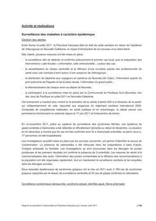 Activité et réalisations 
Surveillance des maladies à caractère épidémique 
Gestion des alertes 
Entre février et juillet 2011, la Polynésie française était en état de veille sanitaire en raison de l’épidémie 
de chikungunya en Nouvelle Calédonie, le risque d’introduction de ce nouveau virus étant élevé. 
Dès l’alerte, plusieurs mesures ont été mises en place : 
- la surveillance afin de détecter et confirmer précocement le premier cas local, puis la préparation des 
interventions « péri-focales » (information, lutte antivectorielle...) autour des cas ; 
- la sensibilisation du réseau sentinelle et la diffusion d’une circulaire auprès des professionnels de 
santé avec une conduite à tenir autour d’une suspicion de chikungunya ; 
- la distribution de dépliants aux voyageurs en partance de Nouméa (Air Calin), l’information auprès du 
port autonome de Papeete et de la base navale, l’information du grand public ; 
- la désinsectisation de chaque avion au départ de Nouméa ; 
- la participation à la surveillance mise en place par la Communauté du Pacifique Sud (Nouméa), lors 
des Jeux de Pacifique en juillet 2011 en Nouvelle-Calédonie. 
Cet événement a d’autant plus motivé la ré-activation de la cellule d’alerte H24 à la Direction de la santé, 
qui indépendamment de cela, répondait aux exigences du règlement sanitaire international 2005. 
Composée de compétences médicales, en santé publique et en entomologie, la cellule assure une 
permanence fonctionnant en astreinte depuis le 17 juin 2011 et l’intervention de terrain. 
En mi-novembre 2011, grâce au système de surveillance des syndromes fébriles, une épidémie de 
gastro-entérites à Salmonella a été détectée et officiellement déclarée au début de décembre. La situation 
en fin décembre a montré que 44 cas ont été confirmés dont 32 à Salmonella enteritidis, et parmi ceux-ci, 
17 personnes ont été hospitalisées. 
Les investigations aussitôt mises en place par les services concernés, ont permis d’identifier la source de 
contamination. La présence de salmonelles a été retrouvée dans les préparations à base d’oeufs, 
d’origine artisanale ou familiale. Les investigations se sont poursuivies dans les élevages de poules 
pondeuses et les premiers résultats ont confirmé la présence de S.enteritidis. Les mesures de retrait à la 
commercialisation des oeufs, l’élimination des poules contaminées et la diffusion des recommandations à 
la population ont été organisées rapidement, tout en maintenant la surveillance sanitaire et les enquêtes 
dans les élevages avicoles. 
Deux épisodes épidémiques de syndromes grippaux ont eu lieu en 2011 avec 3 169 cas de syndromes 
grippaux rapportés par le réseau de surveillance sentinelle et 52 cas de grippe confirmés en laboratoire. 
Surveillance syndromique (dengue-like, syndrome grippal, diarrhée aiguë, fièvre prolongée) 
Rapport du président à l’Assemblée de Polynésie française pour l’année civile 2011 p.199 
 