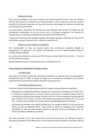 Relations Etat-Pays 
Douze missions officielles ont eu lieu sur l’année, d’une durée moyenne de 5 jours, avec une constante 
annuelle des secteurs de l’éducation, de l’emploi-formation et de la santé mais aussi des secteurs 
productifs de l’économie (agriculture et ressources marines), sans négliger les secteurs de pointe que 
sont l’énergie et l’environnement. 
Les préoccupations financières ont constitué une part importante des réunions de travail avec les 
institutionnels métropolitains, et de plus en plus avec la commission européenne, les instances du 
Pacifique Sud et la Conférence ministérielle de l’Association des PTOMl (OCTA). 
L’année a été marquée par des entretiens réguliers avec l’Elysée, Matignon, le Ministère de l’outre-mer et 
la DéGéOM, ainsi qu’au Parlement pour la réforme du statut de la PF. 
Relations avec les institutions européennes. 
Une représentation du Pays est assurée auprès des commissaires européens chargés du 
développement, de l’agriculture, de la pêche et de l’éducation, et avec le député européen chargé du 
Pacifique (Maurice PONGA). 
Les secteurs de compétence soutenue par l’Etat (Education, Social, Santé, Environnement…) s’ouvrent 
aux financements européens. 
Membre fondateur et actif, le Pays intervient dans les activités de l’OCTA. 
Communication et valorisation de l’image du Pays 
L’interface média 
Des actions sont menées auprès des chercheurs et opérateurs en quête de relais et de reportages (le 
protestantisme pour le CNRS, la Planète en danger sur le réchauffement climatique) et une analyse 
circonstanciée des transmissions est faite à destination du gouvernement. 
Le Comité de coordination presse 
Il a permis d’asseoir de réels partenariats par-delà les voyages de presse initialement organisés : 
- Publication d’un supplément encarté de 16 pages de la Tribune dans le quotidien du 14 octobre 2011 
et distribué en avant-première au Women’s Forum de Deauville qui rassemble chaque année les 
femmes les plus influentes de la planète. Distribué à plus de 19.000 exemplaires au lectorat premium 
de la Tribune en Ile de France, ce cahier a été précédé d’une parution quotidienne du 1er au 5 août 
2011, d’articles sur les archipels et les points novateurs du développement de la Polynésie. 
- Partenariat avec la Maison des cultures du Monde pour son voyage de sélection d’une troupe lors du 
festival des arts des Marquises 2010 ; troupe invitée au festival de l’imaginaire 2011 organisée 
annuellement à Paris par cette institution nationale et impliquée de fait par la délégation pour son 
festival Hotu Maohi au Musée du quai Branly. 
Une option favorisée en 2011 par l’annonce de l’année de l’outre-mer qui est destinée à relayer la 
dynamique polynésienne (Hotu Maohi) dans un climat socio-économique dépressif. A cet effet, le recours 
p.20 Rapport du président à l’Assemblée de Polynésie française pour l’année civile 2011 
 