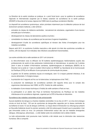 La Direction de la santé constitue en pratique, le « point focal local » pour le système de surveillance 
régionale et internationale (organisé par le réseau océanien de surveillance de la santé publique 
(ROSSP) à Nouméa et le bureau régional de l’OMS dans le pacifique occidental à Manille). 
Le dispositif de surveillance syndromique, action prioritaire notamment pour la détection précoce de tout 
événement sanitaire inattendu, a été renforcé : 
- animation du réseau de médecins sentinelles : recrutement de volontaires, organisation d’une réunion 
annuelle pour la formation ; 
- développement du réseau de laboratoires (publics et privés) ; 
- consolidation du réseau de surveillance par les services d’urgence hospitalière ; 
- développement d’outils de surveillance spécifiques et révision des fiches d’investigation pour les 
maladies surveillées. 
Depuis août 2011, le syndrome d’urétrite masculine a été ajouté à la liste des syndromes surveillés en 
continu, afin de disposer d’un indicateur des infections sexuellement transmissibles. 
Les autres activités de la veille sanitaire en 2011 ont concerné : 
- la rétro-information avec la diffusion de 50 bulletins épidémiologiques hebdomadaires auprès des 
professionnels de santé et des partenaires institutionnels et internationaux, la parution de 5 articles 
(dont 4 dans le bulletin d’informations sanitaires, épidémiologiques et statistiques (BISES) de la 
Direction de la santé et 1 dans le bulletin Inform’action du ROSSP au Secrétariat de la Communauté 
du Pacifique (CPS)) et la diffusion d’une quinzaine de communiqués de presse ; 
- la gestion de 30 alertes sanitaires reçues et investigués, dont 12 à impact potentiel infectieux, 6 de 
source alimentaire, 5 d’origine toxique ; 
- la production de 3 rapports ad hoc sur la tuberculose, la leptospirose et les TIAC ; 
- la production de statistiques de surveillance sanitaire (30 rapports émis) pour le compte des 
organismes internationaux tels l’OMS, la CPS, l’Institut de veille sanitaire ; 
- la réalisation d’une mission technique à l’Institut de veille sanitaire à Paris en mai ; 
- la participation à un atelier des Pays et territoires francophones du Pacifique sur les maladies 
infectieuses et la surveillance régionale, organisé par la CPS à Nouméa en décembre. 
Surveillance des maladies vectorielles et lutte antivectorielle 
Aucune épidémie de dengue ou d’autres maladies vectorielles n’a eu lieu en 2011. Le virus de la dengue 
circule en bruit de fond : 125 cas de syndromes de dengue-like rapportés par le réseau sentinelle de 
surveillance et seuls 12 cas de dengue confirmés. Le risque élevé d’introduction du chikungunya présent 
en Nouvelle-Calédonie durant le premier semestre a été fort préoccupant d’autant que la population n’est 
pas immunisée contre ce virus. Un protocole d’intervention autour des cas de maladies émergentes 
(dengue, chikungunya, arboviroses…) a été réalisé suite à la constitution de la cellule d’alerte. 
La lutte antivectorielle s’est poursuivie mais l’activité a été réduite avec la diminution des ressources 
humaines. Elle a comporté : 
p.200 Rapport du président à l’Assemblée de Polynésie française pour l’année civile 2011 
 