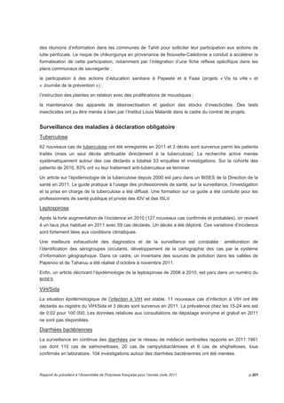 des réunions d’information dans les communes de Tahiti pour solliciter leur participation aux actions de 
lutte périfocale. Le risque de chikungunya en provenance de Nouvelle-Calédonie a conduit à accélérer la 
formalisation de cette participation, notamment par l’intégration d’une fiche réflexe spécifique dans les 
plans communaux de sauvegarde ; 
la participation à des actions d’éducation sanitaire à Papeete et à Faaa (projets « Vis ta ville » et 
« Journée de la prévention ») ; 
l’instruction des plaintes en relation avec des proliférations de moustiques ; 
la maintenance des appareils de désinsectisation et gestion des stocks d’insecticides. Des tests 
insecticides ont pu être menés à bien par l’Institut Louis Malardé dans le cadre du contrat de projets. 
Surveillance des maladies à déclaration obligatoire 
Tuberculose 
62 nouveaux cas de tuberculose ont été enregistrés en 2011 et 3 décès sont survenus parmi les patients 
traités (mais un seul décès attribuable directement à la tuberculose). La recherche active menée 
systématiquement autour des cas déclarés a totalisé 53 enquêtes et investigations. Sur la cohorte des 
patients de 2010, 83% ont vu leur traitement anti-tuberculeux se terminer. 
Un article sur l’épidémiologie de la tuberculose depuis 2000 est paru dans un BISES de la Direction de la 
santé en 2011. Le guide pratique à l’usage des professionnels de santé, sur la surveillance, l’investigation 
et la prise en charge de la tuberculose a été diffusé. Une formation sur ce guide a été conduite pour les 
professionnels de santé publique et privée des IDV et des ISLV. 
Leptospirose 
Après la forte augmentation de l’incidence en 2010 (127 nouveaux cas confirmés et probables), on revient 
à un taux plus habituel en 2011 avec 59 cas déclarés. Un décès a été déploré. Ces variations d’incidence 
sont fortement liées aux conditions climatiques. 
Une meilleure exhaustivité des diagnostics et de la surveillance est constatée : amélioration de 
l’identification des sérogroupes circulants, développement de la cartographie des cas par le système 
d’information géographique. Dans ce cadre, un inventaire des sources de pollution dans les vallées de 
Papenoo et de Taharuu a été réalisé d’octobre à novembre 2011. 
Enfin, un article décrivant l’épidémiologie de la leptospirose de 2006 à 2010, est paru dans un numéro du 
BISES. 
ViH/Sida 
La situation épidémiologique de l’infection à VIH est stable. 11 nouveaux cas d’infection à VIH ont été 
déclarés au registre du VIH/Sida et 3 décès sont survenus en 2011. La prévalence chez les 15-24 ans est 
de 0,02 pour 100 000. Les données relatives aux consultations de dépistage anonyme et gratuit en 2011 
ne sont pas disponibles. 
Diarrhées bactériennes 
La surveillance en continue des diarrhées par le réseau de médecin sentinelles rapporte en 2011 1961 
cas dont 110 cas de salmonelloses, 20 cas de campylobactérioses et 6 cas de shighelloses, tous 
confirmés en laboratoire. 104 investigations autour des diarrhées bactériennes ont été menées. 
Rapport du président à l’Assemblée de Polynésie française pour l’année civile 2011 p.201 
 