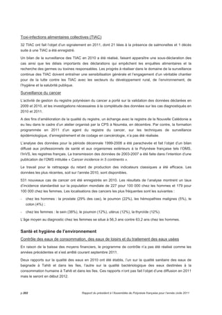 Toxi-infections alimentaires collectives (TIAC) 
32 TIAC ont fait l’objet d’un signalement en 2011, dont 21 liées à la présence de salmonelles et 1 décès 
suite à une TIAC a été enregistré. 
Un bilan de la surveillance des TIAC en 2010 a été réalisé, faisant apparaître une sous-déclaration des 
cas ainsi que les délais importants des déclarations qui empêchent les enquêtes alimentaires et la 
recherche des germes ou toxines responsables. Les progrès à réaliser dans le domaine de la surveillance 
continue des TIAC doivent entraîner une sensibilisation générale et l’engagement d’un véritable chantier 
pour de la lutte contre les TIAC avec les secteurs du développement rural, de l’environnement, de 
l’hygiène et la salubrité publique. 
Surveillance du cancer 
L’activité de gestion du registre polynésien du cancer a porté sur la validation des données déclarées en 
2009 et 2010, et les investigations nécessaires à la complétude des données sur les cas diagnostiqués en 
2010 et 2011. 
A des fins d’amélioration de la qualité du registre, un échange avec le registre de la Nouvelle Calédonie a 
eu lieu dans le cadre d’un atelier organisé par la CPS à Nouméa, en décembre. Par contre, la formation 
programmée en 2011 d’un agent du registre du cancer, sur les techniques de surveillance 
épidémiologique, d’enregistrement et de codage en cancérologie, n’a pas été réalisée. 
L’analyse des données pour la période décennale 1999-2008 a été parachevée et fait l’objet d’un bilan 
diffusé aux professionnels de santé et aux organismes extérieurs à la Polynésie française tels l’OMS, 
l’InVS, les registres français. La transmission des données de 2003-2007 a été faite dans l’intention d’une 
publication de l’OMS intitulée « Cancer incidence in 5 continents ». 
Le travail pour le rattrapage du retard de production des indicateurs classiques a été efficace. Les 
données les plus récentes, soit sur l’année 2010, sont disponibles. 
531 nouveaux cas de cancer ont été enregistrés en 2010. Les résultats de l’analyse montrent un taux 
d’incidence standardisé sur la population mondiale de 227 pour 100 000 chez les hommes et 179 pour 
100 000 chez les femmes. Les localisations des cancers les plus fréquentes sont les suivantes : 
- chez les hommes : la prostate (29% des cas), le poumon (22%), les hémopathies malignes (5%), le 
colon (4%) ; 
- chez les femmes : le sein (38%), le poumon (12%), utérus (12%), la thyroïde (12%). 
L’âge moyen au diagnostic chez les femmes se situe à 56,3 ans contre 63,2 ans chez les hommes. 
Santé et hygiène de l’environnement 
Contrôle des eaux de consommation, des eaux de loisirs et du traitement des eaux usées 
En raison de la baisse des moyens financiers, le programme de contrôle n’a pas été réalisé comme les 
années précédentes et s’est arrêté courant septembre 2011. 
Deux rapports sur la qualité des eaux en 2010 ont été établis, l’un sur la qualité sanitaire des eaux de 
baignade à Tahiti et dans les îles, l’autre sur la qualité bactériologique des eaux destinées à la 
consommation humaine à Tahiti et dans les îles. Ces rapports n’ont pas fait l’objet d’une diffusion en 2011 
mais le seront en début 2012. 
p.202 Rapport du président à l’Assemblée de Polynésie française pour l’année civile 2011 
 