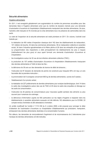 Sécurité alimentaire 
Hygiène alimentaire 
En 2011, il est enregistré globalement une augmentation du nombre de personnes accueillies pour des 
demandes liées à l’hygiène alimentaire ainsi que du nombre de dossiers instruits pour une demande 
d’autorisation d’ouverture et d’exploitation d'établissements manipulant des denrées alimentaires. De plus, 
l’activité a été marquée en fin d’année par la crise alimentaire due à la présence de salmonelles dans les 
oeufs. 
Le volet de l’inspection de la sécurité alimentaire est resté prioritaire en 2011. En volume, l’activité s’est 
traduite par : 
- la réalisation de 405 visites d’inspection classique dont 162 dans les établissements de restauration, 
101 métiers de bouche, 44 dans les commerces alimentaires, 38 en restauration collective à caractère 
social, 34 dans l’industrie agroalimentaire et la filière pêche et 26 dans les entrepôts et les goélettes. 
La programmation des inspections a ciblé principalement les établissements les plus à risques 
(habituellement les plus gros) et ceux ayant formulé une demande d’autorisation d’ouverture et 
d’exploitation. 
- les investigations autour de 32 cas de toxi-infection alimentaire collective (TIAC) ; 
- la production de 107 arrêtés d'autorisation d'ouverture et d'exploitation d'établissements manipulant 
des denrées alimentaires à Tahiti et dans les îles ; 
- la délivrance de 36 avis sur des demandes de licence de débit de boissons ; 
- l’instruction de 87 dossiers de demande de permis de construire pour lesquels 65% ont reçu un avis 
favorable dès la première instruction ; 
- la prononciation de 6 consignes concernant 800 kg de denrées alimentaires, suivies de 5 saisies ; 
- l’établissement d’un procès verbal ; 
- la réalisation de 227 prélèvements de denrées alimentaires pour analyse bactériologique, dont 14 dans 
le cadre des investigations autour des cas de TIAC et 45 dans le cadre des enquêtes en élevage sur 
les oeufs de consommation ; 
- l’instruction de 26 plaintes de consommateurs pour mauvaise qualité sanitaire des aliments ou plus 
souvent pour nuisances de voisinage ; 
- la délivrance d’information auprès de 555 particuliers sur les règles d’hygiène à respecter dans les 
établissements à caractère alimentaire auxquels ont été délivrés 163 attestations pour la CCISM, 22 
compte-rendus d’entretien et 263 attestations d’entretien. 
Un arrêté modificatif de l’arrêté n° 1115 CM du 6 o ctobre 2006 a été proposé pour proroger le délai 
d’obtention de l’autorisation d’ouverture ou d’exploitation d'établissements qui produisent, manipulent, 
entreposent des denrées alimentaires destinées à la consommation humaine. 
Par ailleurs, les demandes de renouvellement d’agrément et de reconnaissance de 2 laboratoires pour 
l’analyse de denrées alimentaires ont été instruites. 
p.204 Rapport du président à l’Assemblée de Polynésie française pour l’année civile 2011 
 