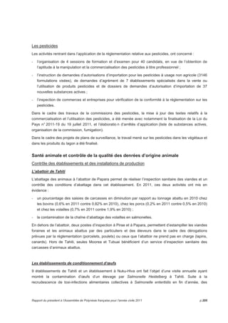 Les pesticides 
Les activités rentrant dans l’application de la réglementation relative aux pesticides, ont concerné : 
- l’organisation de 4 sessions de formation et d’examen pour 40 candidats, en vue de l’obtention de 
l’aptitude à la manipulation et la commercialisation des pesticides à titre professionnel ; 
- l’instruction de demandes d’autorisations d’importation pour les pesticides à usage non agricole (3146 
formulations visées), de demandes d’agrément de 7 établissements spécialisés dans la vente ou 
l’utilisation de produits pesticides et de dossiers de demandes d’autorisation d’importation de 37 
nouvelles substances actives ; 
- l’inspection de commerces et entreprises pour vérification de la conformité à la réglementation sur les 
pesticides. 
Dans le cadre des travaux de la commissions des pesticides, la mise à jour des textes relatifs à la 
commercialisation et l’utilisation des pesticides, a été menée avec notamment la finalisation de la Loi du 
Pays n° 2011-19 du 19 juillet 2011, et l’élaboratio n d’arrêtés d’application (liste de substances actives, 
organisation de la commission, fumigation). 
Dans le cadre des projets de plans de surveillance, le travail mené sur les pesticides dans les végétaux et 
dans les produits du lagon a été finalisé. 
Santé animale et contrôle de la qualité des denrées d’origine animale 
Contrôle des établissements et des installations de production 
L’abattoir de Tahiti 
L’abattage des animaux à l’abattoir de Papara permet de réaliser l’inspection sanitaire des viandes et un 
contrôle des conditions d’abattage dans cet établissement. En 2011, ces deux activités ont mis en 
évidence : 
- un pourcentage des saisies de carcasses en diminution par rapport au tonnage abattu en 2010 chez 
les bovins (0,6% en 2011 contre 0,82% en 2010), chez les porcs (0,2% en 2011 contre 0,5% en 2010) 
et chez les volailles (0,7% en 2011 contre 1,9% en 2010) ; 
- la contamination de la chaîne d’abattage des volailles en salmonelles. 
En dehors de l’abattoir, deux postes d’inspection à Pirae et à Papara, permettent d’estampiller les viandes 
foraines et les animaux abattus par des particuliers et des éleveurs dans le cadre des dérogations 
prévues par la réglementation (porcelets, poulets) ou ceux que l’abattoir ne prend pas en charge (lapins, 
canards). Hors de Tahiti, seules Moorea et Tubuai bénéficient d’un service d’inspection sanitaire des 
carcasses d’animaux abattus. 
Les établissements de conditionnement d’oeufs 
9 établissements de Tahiti et un établissement à Nuku-Hiva ont fait l’objet d’une visite annuelle ayant 
montré la contamination d’oeufs d’un élevage par Salmonelle Heidelberg à Tahiti. Suite à la 
recrudescence de toxi-infections alimentaires collectives à Salmonelle enteritidis en fin d’année, des 
Rapport du président à l’Assemblée de Polynésie française pour l’année civile 2011 p.205 
 