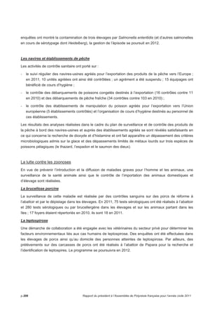 enquêtes ont montré la contamination de trois élevages par Salmonella enteritidis (et d’autres salmonelles 
en cours de sérotypage dont Heidelberg), la gestion de l’épisode se poursuit en 2012. 
Les navires et établissements de pêche 
Les activités de contrôle sanitaire ont porté sur : 
- le suivi régulier des navires-usines agréés pour l’exportation des produits de la pêche vers l’Europe ; 
en 2011, 10 unités agréées ont ainsi été contrôlées ; un agrément a été suspendu ; 15 équipages ont 
bénéficié de cours d’hygiène ; 
- le contrôle des débarquements de poissons congelés destinés à l’exportation (16 contrôles contre 11 
en 2010) et des débarquements de pêche fraîche (34 contrôles contre 103 en 2010) ; 
- le contrôle des établissements de manipulation du poisson agréés pour l’exportation vers l’Union 
européenne (5 établissements contrôlés) et l’organisation de cours d’hygiène destinés au personnel de 
ces établissements. 
Les résultats des analyses réalisées dans le cadre du plan de surveillance et de contrôle des produits de 
la pêche à bord des navires-usines et auprès des établissements agréés se sont révélés satisfaisants en 
ce qui concerne la recherche de dioxyde et d’histamine et ont fait apparaître un dépassement des critères 
microbiologiques admis sur la glace et des dépassements limités de métaux lourds sur trois espèces de 
poissons pélagiques (le thazard, l’espadon et le saumon des dieux). 
La lutte contre les zoonoses 
En vue de prévenir l’introduction et la diffusion de maladies graves pour l’homme et les animaux, une 
surveillance de la santé animale ainsi que le contrôle de l’importation des animaux domestiques et 
d’élevage sont réalisées. 
La brucellose porcine 
La surveillance de cette maladie est réalisée par des contrôles sanguins sur des porcs de réforme à 
l’abattoir et par le dépistage dans les élevages. En 2011, 75 tests sérologiques ont été réalisés à l’abattoir 
et 280 tests sérologiques ou par brucellergène dans les élevages et sur les animaux partant dans les 
îles ; 17 foyers étaient répertoriés en 2010, ils sont 18 en 2011. 
La leptospirose 
Une démarche de collaboration a été engagée avec les vétérinaires du secteur privé pour déterminer les 
facteurs environnementaux liés aux cas humains de leptospirose. Des enquêtes ont été effectuées dans 
les élevages de porcs ainsi qu’au domicile des personnes atteintes de leptospirose. Par ailleurs, des 
prélèvements sur des carcasses de porcs ont été réalisés à l’abattoir de Papara pour la recherche et 
l’identification de leptospires. Le programme se poursuivra en 2012. 
p.206 Rapport du président à l’Assemblée de Polynésie française pour l’année civile 2011 
 