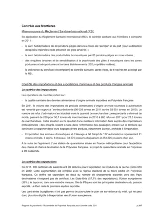 Contrôle aux frontières 
Mise en oeuvre du Règlement Sanitaire International (RSI) 
En application du Règlement Sanitaire International (RSI), le contrôle sanitaire aux frontières a comporté 
en 2011 : 
- le suivi hebdomadaire de 20 pondoirs-pièges dans les zones de l’aéroport et du port (pour la détection 
d’espèces importées et de présence de gîtes larvaires) ; 
- le suivi hebdomadaire des productivités de moustiques par 60 pondoirs-pièges en zone urbaine ; 
- des enquêtes larvaires et de sensibilisation à la prophylaxie des gîtes à moustiques dans les zones 
portuaires et aéroportuaires et certains établissements (502 propriétés visitées) ; 
- la délivrance du certificat (d’exemption) de contrôle sanitaire, après visite, de 6 navires tel qu’exigé par 
le RSI. 
Contrôle des importations et des exportations d’animaux et des produits d’origine animale 
Le contrôle des importations 
Les opérations de contrôle portent sur : 
- la qualité sanitaire des denrées alimentaires d’origine animale importées en Polynésie française 
En 2011, le volume des importations de produits alimentaires d’origine animale soumises à autorisation 
est remonté par rapport à l’année précédente (56 005 tonnes en 2011 contre 53 601 tonnes en 2010). Le 
nombre de refus d’admission s’est stabilisé mais la quantité de marchandise correspondante a diminué de 
moitié, passant de 250 pour 50,7 tonnes de marchandises en 2010 à 260 refus en 2011 pour 23,3 tonnes 
de marchandises. Cette situation est le résultat d’une meilleure information faite auprès des importateurs 
professionnels ; des progrès restent à faire dans l’information des passagers entrant sur le territoire qui 
continuent à rapporter dans leurs bagages divers produits, notamment du miel, prohibés à l’importation. 
- l’importation des animaux domestiques et d’élevage a fait l’objet de 152 autorisations représentant 91 
chiens et chats, 3 lapins, 6 chevaux, 33 675 poissons d’aquarium et 253 295 poussins d’un jour. 
A la suite de l’agrément d’une station de quarantaine située en France métropolitaine pour l’expédition 
des chiens et chats à destination de la Polynésie française, le projet de quarantaine animale en Polynésie 
a été suspendu. 
Le contrôle des exportations 
En 2011, 796 certificats de salubrité ont été délivrés pour l’exportation de produits de la pêche contre 659 
en 2010. Cette augmentation est corrélée avec la reprise d’activité de la filière pêche en Polynésie 
française. Ce chiffre est cependant en deçà du nombre de chargements exportés vers des Pays 
destinataires n’exigeant pas de certificat. Les Etats-Unis (57,7% des exportations), l’Union européenne 
(36%), le Japon et, dans une moindre mesure, l’Ile de Pâques sont les principales destinations du poisson 
exporté. Le thon reste la première espèce exportée. 
Les contraintes budgétaires n’ont pas permis de poursuivre le plan de surveillance du miel, qui ne peut 
donc plus être éligible à l’exportation vers l’Union européenne. 
Rapport du président à l’Assemblée de Polynésie française pour l’année civile 2011 p.207 
 