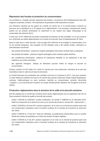 Répression des fraudes et protection du consommateur 
Les contrôles en « Qualité, sécurité, répression des fraudes » ont porté sur 522 d’établissements dont 352 
magasins et grandes surfaces, 102 importateurs et grossistes et 68 restaurants et snacks. 
Les infractions relevées par les agents de contrôle ont donné lieu à 15 procès-verbaux transmis au 
procureur de la république et à 76 rappels de la réglementation. Les principaux manquements relevés 
portent sur les produits alimentaires et notamment le non respect des règles d’étiquetage et de 
conservation des aliments (DLC). 
A noter que 18 441 références de jouets et guirlandes lumineuses ont été contrôlées, en ce qui concerne 
leur conformité aux textes réglementaires sur la santé et la sécurité, dans 33 établissements de Tahiti. 
Dans le cadre de la « veille sécurité » mise en place afin d’informer et de protéger le consommateur vis à 
vis de produits dangereux, des enquêtes ont été réalisées suite à des alertes locales, nationales ou 
internationales concernant : 
- des produits alimentaires : suspicions d’agents pathogènes dans divers produits frais ou préparés), 
- des produits de toilettes : présence d’agents pathogènes dans certaines pâtes dentifrice, 
- des compléments alimentaires : présence de substances interdites ou de substances à des taux 
supérieurs aux limites autorisées, 
- des appareils ménagers : défauts de fabrication pouvant mettre en danger la sécurité du 
consommateur. 
Certains produits ont fait l’objet d’un retrait du marché puis d’une destruction volontaire de la part des 
importateurs dans le cadre du principe de précaution. 
Le Comité technique de coordination des contrôles s’est réuni à 2 reprises en 2011, l’une pour examiner 
un texte relatif aux conditions de mise sur le marché des produits à base des nitrites d’alkyle aliphatiques, 
cycliques, hétérocycliques ou leurs isomères, destinés au consommateur (produits dénommés 
« poppers »), et la seconde pour l’examen d’un projet d’arrêté portant utilisation des fumigants et de leurs 
résidus. 
Production réglementaire dans le domaine de la veille et la sécurité sanitaires 
Ont été adoptés par le conseil des ministres divers textes réglementaires pris en application des lois du 
Pays encadrant l’activité de qualité et sécurité des produits : 
- arrêté n° 345/CM du 23/03/2011 portant modification de l’arrêté n° 2396/CM du 23 décembre 2010 
relatif à la suspension et le retrait de la mise sur le marché des jouets en mousse dits « tapis-puzzle » ; 
- arrêté n° 423/CM du 30 mars 2011 portant suspension de la mise sur le marché de produits ayant subi 
une contamination radioactive suite à l’accident nucléaire de la centrale de Fukushima et ordonnant 
leur retrait ; 
- arrêté n° 639/CM du 13 mai 2011 fixant les méthodes de prélèvement d’échantillons pour le contrôle 
officiel des résidus de pesticides sur et dans les produits d’origine végétale ; 
- arrêté n° 579/CM du 4 mai 2011 portant suspension d e la mise sur le marché de produits ayant subi 
une contamination radioactive suite à l’accident nucléaire de la centrale de Fukushima et ordonnant 
leur retrait ; 
p.208 Rapport du président à l’Assemblée de Polynésie française pour l’année civile 2011 
 