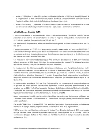- arrêté n° 1105/CM du 29 juillet 2011 portant modifi cation de l’arrêté n° 579/CM du 4 mai 2011 relatif à 
la suspension de la mise sur le marché de produits ayant subi une contamination radioactive suite à 
l’accident nucléaire de la centrale de Fukushima et ordonnant leur retrait ; 
- arrêté n° 2017/CM du 13 décembre 2011 portant recon duction des mesures de suspension de la mise 
sur le marché et retrait des jouets en mousse dits « tapis puzzle » contenant du formamide. 
L’Institut Louis Malardé (ILM) 
L’Institut Louis Malardé (ILM), établissement public à caractère industriel et commercial, concourt par ses 
prestations et ses actions à la préservation de la santé, de l’hygiène publique et de l’environnement. En 
2011, L’ILM a bénéficié d’une subvention de 350 000 000 F. 
Les prestations d’analyses et de distribution biomédicale ont généré un chiffre d’affaires cumulé de 731 
000 000 F. 
L’exécution provisoire de l’EPRD 2011 fait apparaître un déficit d’exploitation de l’ordre de 173 000 000 F. 
Cette situation chronique depuis 2006, résulte essentiellement d’une baisse tendancielle de l’activité dans 
un contexte général de récession économique, de maîtrise des dépenses de santé et de développement 
non contrôlé de l’offre d’analyses médicales. 
Les mesures de redressement adoptées depuis 2009 (diminution des dépenses de 5,5% et réduction de 
l’effectif permanent de 13% depuis 2009, taux de recouvrement porté à plus de 95%, délais de facturation 
réduit à une semaine) n’ont pas suffi à rétablir l’équilibre budgétaire. 
Le regroupement des laboratoires publics d’analyses médicales au sein d’un plateau technique multi-sites, 
géré par un opérateur unique, permettrait d’optimiser la dépense publique et de fonder de nouveaux 
équilibres financiers. Dans l’immédiat, face aux incertitudes qui pèsent sur l’avenir de l’Institut, le conseil 
d‘administration a adopté en décembre 2011 un plan de sauvetage fondé notamment sur une réduction 
temporaire du temps de travail et des rémunérations du personnel, qui est devenu effectif depuis le 1er 
février 2012. 
La restructuration amorcée en 2010 par l’ILM s’est poursuivie. Les mouvements de personnel ont permis 
de pourvoir les postes devenus vacants sans recrutement. Seul un biologiste, démissionnaire, a été 
remplacé par un CDD. L’effectif du laboratoire d’analyses de biologie médicale (LABM) est resté stable. 
En parallèle, les rotations de personnels internes au LABM se sont intensifiées dans le souci de favoriser 
la polyvalence et d’anticiper la diminution de la durée du travail, en 2012. 
Aucun investissement notable n’est enregistré, la politique de gestion des équipements privilégiant les 
« matériels prêtés » et les « contrats réactifs ». La mini-chaîne robotique, prêtée par son fabricant, donne 
entière satisfaction. 
Par arrêté n° 244 PR du 19 janvier 2011, l’ILM a ob tenu l’autorisation d’ouvrir et exploiter un laboratoire 
d’analyses de biologie médical, régularisant ainsi sa situation vis-à-vis de la réglementation. 
L’ILM a honoré les marchés et conventions qui le lient au Pays- Direction de la santé (DS) : analyses de 
biologie médicale, veille sanitaire et dépistage des cancers gynécologiques. En fin d’année, l’Institut a 
soumissionné à l’appel d’offres du Pays relatif aux marchés d’analyses de biologie médicale et de veille 
sanitaire pour 2012. 
Rapport du président à l’Assemblée de Polynésie française pour l’année civile 2011 p.209 
 