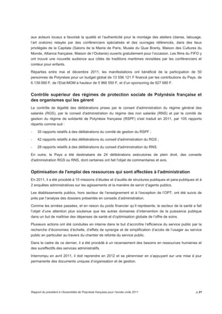 aux acteurs locaux a favorisé la qualité et l’authenticité pour le montage des ateliers (danse, tatouage, 
l’art oratoire) relayés par des conférenciers spécialisés et des ouvrages référencés, dans des lieux 
privilégiés de la Capitale (Salons de la Mairie de Paris, Musée du Quai Branly, Maison des Cultures du 
Monde, Alliance française, Maison de l’Océanie) ouverts gratuitement pour l’occasion. Les films du FIFO y 
ont trouvé une nouvelle audience aux côtés de traditions maritimes revisitées par les conférenciers et 
conteur pour enfants. 
Réparties entre mai et décembre 2011, les manifestations ont bénéficié de la participation de 50 
personnes de Polynésie pour un budget global de 13 556 121 F financé par les contributions du Pays, de 
6.139.060 F, de l’Etat-MOM à hauteur de 5 966 550 F, et d’un sponsoring de 927 680 F. 
Contrôle supérieur des régimes de protection sociale de Polynésie française et 
des organismes qui les gèrent 
Le contrôle de légalité des délibérations prises par le conseil d'administration du régime général des 
salariés (RGS), par le conseil d'administration du régime des non salariés (RNS) et par le comité de 
gestion du régime de solidarité de Polynésie française (RSPF) s'est traduit en 2011, par 105 rapports 
répartis comme suit : 
- 35 rapports relatifs à des délibérations du comité de gestion du RSPF ; 
- 42 rapports relatifs à des délibérations du conseil d'administration du RGS ; 
- 28 rapports relatifs à des délibérations du conseil d'administration du RNS. 
En outre, le Pays a été destinataire de 24 délibérations exécutoires de plein droit, des conseils 
d'administration RGS ou RNS, dont certaines ont fait l'objet de commentaires et avis. 
Optimisation de l'emploi des ressources qui sont affectées à l'administration 
En 2011, il a été procédé à 10 missions d’études et d’audits de structures publiques et para-publiques et à 
2 enquêtes administratives sur les agissements et la manière de servir d’agents publics. 
Les établissements publics, hors secteur de l’enseignement et à l’exception de l’OPT, ont été suivis de 
près par l’analyse des dossiers présentés en conseils d’administration. 
Comme les années passées, et en raison du poids financier qu’il représente, le secteur de la santé a fait 
l’objet d’une attention plus soutenue que les autres domaines d’intervention de la puissance publique 
dans un but de maîtrise des dépenses de santé et d’optimisation globale de l’offre de soins. 
Plusieurs actions ont été conduites en interne dans le but d’accroître l’efficience du service public par la 
recherche d’économies d’échelle, d’effets de synergie et de simplification d’accès de l’usager au service 
public en particulier au travers du chantier de refonte du service public. 
Dans le cadre de ce dernier, il a été procédé à un recensement des besoins en ressources humaines et 
des sureffectifs des services administratifs. 
Interrompu en avril 2011, il doit reprendre en 2012 et se pérenniser en s’appuyant sur une mise à jour 
permanente des documents uniques d’organisation et de gestion. 
Rapport du président à l’Assemblée de Polynésie française pour l’année civile 2011 p.21 
 