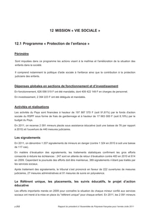 12 MISSION « VIE SOCIALE » 
12.1 Programme « Protection de l’enfance » 
Périmètre 
Sont imputées dans ce programme les actions visant à la maîtrise et l'amélioration de la situation des 
enfants dans la société. 
Il comprend notamment la politique d'aide sociale à l'enfance ainsi que la contribution à la protection 
judiciaire des enfants. 
Dépenses globales en sections de fonctionnement et d’investissement 
En fonctionnement, 626 098 519 F ont été mandatés, dont 409 422 149 F en charges de personnel. 
En investissement, 2 394 223 F ont été délégués et mandatés. 
Activités et réalisations 
Les activités du Pays sont financées à hauteur de 197 887 570 F (soit 91,81%) par le fonds d'action 
sociale du RSPF sous forme de frais de gardiennage et à hauteur de 17 663 000 F (soit 8,19%) par le 
budget du Pays. 
En 2011, on recense 2 091 mineurs placés sous assistance éducative (soit une baisse de 76 par rapport 
à 2010) et l’ouverture de 440 mesures judiciaires. 
Les signalements 
En 2011, on dénombre 1 207 signalements de mineurs en danger (contre 1 324 en 2010 à soit une baisse 
de 117 cas). 
En matière d’évaluation des signalements, les traitements statistiques confirment les gros efforts 
consacrés à réduire les échéances : 247 sont en attente de retour d’évaluation contre 483 en 2010 et 614 
en 2009. Cependant la poursuite des efforts doit être maintenue, 389 signalements n’étant pas traités par 
les services sociaux. 
Après traitement des signalements, le tribunal s’est prononcé en faveur de 222 ouvertures de mesures 
judiciaires, 27 mesures administratives et 91 mesures de suivis en polyvalence. 
Le Référent unique, les placements, les suivis éducatifs, le projet d’action 
éducative 
Les efforts importants menés en 2009 pour connaître la situation de chaque mineur confié aux services 
sociaux ont mené à la mise en place du référent unique pour chaque enfant. En 2011, les 2 091 mineurs 
p.212 Rapport du président à l’Assemblée de Polynésie française pour l’année civile 2011 
 