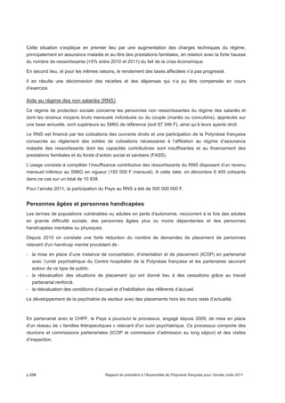 Cette situation s’explique en premier lieu par une augmentation des charges techniques du régime, 
principalement en assurance maladie et au titre des prestations familiales, en relation avec la forte hausse 
du nombre de ressortissants (+5% entre 2010 et 2011) du fait de la crise économique. 
En second lieu, et pour les mêmes raisons, le rendement des taxes affectées n’a pas progressé. 
Il en résulte une déconnexion des recettes et des dépenses qui n’a pu être compensée en cours 
d’exercice. 
Aide au régime des non salariés (RNS) 
Ce régime de protection sociale concerne les personnes non ressortissantes du régime des salariés et 
dont les revenus moyens bruts mensuels individuels ou du couple (mariés ou concubins), appréciés sur 
une base annuelle, sont supérieurs au SMIG de référence (soit 87 346 F), ainsi qu’à leurs ayants droit. 
Le RNS est financé par les cotisations des ouvrants droits et une participation de la Polynésie française 
consacrée au règlement des soldes de cotisations nécessaires à l’affiliation au régime d’assurance 
maladie des ressortissants dont les capacités contributives sont insuffisantes et au financement des 
prestations familiales et du fonds d’action social et sanitaire (FASS). 
L’usage consiste à compléter l’insuffisance contributive des ressortissants du RNS disposant d’un revenu 
mensuel inférieur au SMIG en vigueur (150 000 F mensuel). A cette date, on dénombre 6 405 cotisants 
dans ce cas sur un total de 10 838. 
Pour l’année 2011, la participation du Pays au RNS a été de 500 000 000 F. 
Personnes âgées et personnes handicapées 
Les termes de populations vulnérables ou adultes en perte d'autonomie, recouvrent à la fois des adultes 
en grande difficulté sociale, des personnes âgées plus ou moins dépendantes et des personnes 
handicapées mentales ou physiques. 
Depuis 2010 on constate une forte réduction du nombre de demandes de placement de personnes 
relevant d'un handicap mental procédant de : 
- la mise en place d’une instance de concertation, d’orientation et de placement (ICOP) en partenariat 
avec l’unité psychiatrique du Centre hospitalier de la Polynésie française et les partenaires oeuvrant 
autour de ce type de public. 
- la réévaluation des situations de placement qui ont donné lieu à des cessations grâce au travail 
partenarial renforcé. 
- la réévaluation des conditions d’accueil et d’habilitation des référents d’accueil. 
Le développement de la psychiatrie de secteur avec des placements hors les murs reste d’actualité. 
En partenariat avec le CHPF, le Pays a poursuivi le processus, engagé depuis 2009, de mise en place 
d'un réseau de « familles thérapeutiques » relevant d'un suivi psychiatrique. Ce processus comporte des 
réunions et commissions partenariales (ICOP et commission d’admission au long séjour) et des visites 
d’inspection. 
p.216 Rapport du président à l’Assemblée de Polynésie française pour l’année civile 2011 
 