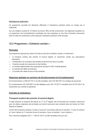 Assistance judiciaire 
Ce programme accueille les dépenses afférentes à l’assistance judiciaire prises en charge par la 
collectivité. 
Sur une dotation ouverte de 12 millions de francs, 98% ont été consommés. Les dépenses imputées sur 
ce programme sont principalement constituées par des expertises ou des frais d’huissiers intervenant 
dans le cadre de contentieux au titre desquels l’assistance judiciaire a été octroyée. 
12.3 Programme « Cohésion sociale » 
Périmètre 
Ce programme regroupe les actions du Pays au titre de la cohésion sociale, et notamment : 
• le transport scolaire des premier et second degrés, la subvention versée aux associations 
d’étudiants, 
• l'amélioration de la situation des familles et des femmes dans la société, 
• l’insertion sociale de la personne et des familles, 
• le contrôle réglementaire des associations de type loi 1901 d’intérêt général, 
• le contrôle des débits de boissons, 
• le contrôle des salles de jeux et des tombolas. 
Dépenses globales en sections de fonctionnement et d’investissement 
En fonctionnement, 2 050 257 761 F ont été mandatés, dont 724 385 372 F en charges de personnel ; 
En investissement, 621 949 940 F ont été délégués avec 445 110 573 F mandatés dont 20 703 634 F de 
subventions aux crèches et garderies. 
Activités et réalisations 
Transport scolaire des premier et second degrés 
Il s’agit d’assurer le transport des élèves du 1er et 2nd degrés, afin de favoriser leur scolarité, notamment 
pour les élèves originaires des archipels qui doivent poursuivre leur scolarité dans les lycées de Tahiti, 
Moorea et Raiatea. 
Au titre des transports scolaires, le Pays a conclu 61 conventions (49 pour le terrestre, 11 pour le maritime 
et 1 pour l’aérien) et 11 marchés (8 pour le terrestre, 2 pour le maritime, 1 pour l’aérien) s. 
Pour l’exercice budgétaire 2011, 1 160 031 427 F ont été mandatés ainsi qu’il suit : 
p.218 Rapport du président à l’Assemblée de Polynésie française pour l’année civile 2011 
 