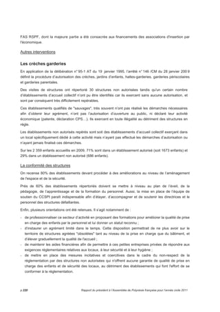 FAS RSPF, dont la majeure partie a été consacrée aux financements des associations d'insertion par 
l'économique. 
Autres interventions 
Les crèches garderies 
En application de la délibération n° 95-1 AT du 19 janvier 1995, l’arrêté n° 146 /CM du 28 janvier 200 9 
définit la procédure d’autorisation des crèches, jardins d’enfants, haltes-garderies, garderies périscolaires 
et garderies parentales. 
Des visites de structures ont répertorié 30 structures non autorisées tandis qu'un certain nombre 
d’établissements d’accueil collectif n’ont pu être identifiés car ils exercent sans aucune autorisation, et 
sont par conséquent très difficilement repérables. 
Ces établissements qualifiés de sauvages, très souvent n’ont pas réalisé les démarches nécessaires 
afin d’obtenir leur agrément, n’ont pas l’autorisation d’ouverture au public, ni déclaré leur activité 
économique (patente, déclaration CPS…). Ils exercent en toute illégalité au détriment des structures en 
règle. 
Les établissements non autorisés repérés sont soit des établissements d’accueil collectif exerçant dans 
un local spécifiquement dédié à cette activité mais n’ayant pas effectué les démarches d’autorisation ou 
n’ayant jamais finalisé ces démarches. 
Sur les 2 359 enfants accueillis en 2009, 71% sont dans un établissement autorisé (soit 1673 enfants) et 
29% dans un établissement non autorisé (686 enfants). 
La conformité des structures 
On recense 80% des établissements devant procéder à des améliorations au niveau de l’aménagement 
de l'espace et de la sécurité. 
Près de 60% des établissements répertoriés doivent se mettre à niveau au plan de l’éveil, de la 
pédagogie, de l’apprentissage et de la formation du personnel. Aussi, la mise en place de l’équipe de 
soutien du CCSPI paraît indispensable afin d’étayer, d’accompagner et de soutenir les directrices et le 
personnel des structures défaillantes. 
Enfin, plusieurs orientations ont été retenues. Il s’agit notamment de : 
- de professionnaliser ce secteur d’activité en proposant des formations pour améliorer la qualité de prise 
en charge des enfants par le personnel et lui donner un statut reconnu ; 
- d’instaurer un agrément limité dans le temps. Cette disposition permettrait de ne plus avoir sur le 
territoire de structures agréées obsolètes tant au niveau de la prise en charge que du bâtiment, et 
d’élever graduellement la qualité de l'accueil ; 
- de maintenir les aides financières afin de permettre à ces petites entreprises privées de répondre aux 
exigences réglementaires relatives aux locaux, à leur sécurité et à leur hygiène ; 
- de mettre en place des mesures incitatives et coercitives dans le cadre du non-respect de la 
réglementation par des structures non autorisées qui n'offrent aucune garantie de qualité de prise en 
charge des enfants et de sécurité des locaux, au détriment des établissements qui font l'effort de se 
conformer à la réglementation. 
p.220 Rapport du président à l’Assemblée de Polynésie française pour l’année civile 2011 
 