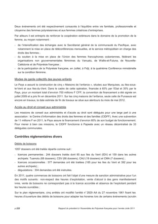 Deux évènements ont été respectivement consacrés à l’équilibre entre vie familiale, professionnelle et 
citoyenne des femmes polynésiennes et aux femmes créatrices d’entreprises. 
Par ailleurs il est entrepris de renforcer la coopération extérieure dans le domaine de la promotion de la 
femme, au moyen notamment : 
- de l’intensification des échanges avec le Secrétariat général de la communauté du Pacifique, avec 
notamment la mise en place de téléconférences mensuelles, et le service métropolitain en charge des 
droits des femmes ; 
- du soutien à la mise en place de l’Union des femmes francophones océaniennes, fédérant les 
organisations non gouvernementales féminines du Vanuatu, de Wallis-et-Futuna, de Nouvelle- 
Calédonie et de Polynésie française ; 
- de la participation de la Polynésie française, en Juillet, à Fidji, à la quatrième Conférence ministérielle 
sur la condition féminine. 
Modes de garde collectifs des jeunes enfants 
Le Pays a assuré la construction de cinq « Maisons de l’enfance », situées aux Marquises, au Iles-sous-le- 
Vent et aux Iles-du-Vent. Dans le cadre de cette opération, financée à 65% par l’Etat et 35% par le 
Pays, pour un montant total d’environ 700 millions F CFP, la convention de financement a été signée en 
juillet 2009 et a pris fin en décembre 2011. Sur les cinq maisons de l’enfance, seule celle de Punaauia est 
encore en travaux, la date estimée de fin de travaux se situe aux alentours du mois de mai 2012. 
Accès au droit et conseil aux administrés 
Les missions de conseil aux administrés et d’accès au droit sont délégués pour une large part à une 
association : le Centre d’information des droits des femmes et des familles (CIDFF). Avec une subvention 
de 11 millions F en 2011, le Pays assure le financement d’environ 80% de son budget de fonctionnement. 
Pour mener à bien ces missions, le CIDFF fonctionne à Papeete avec un réseau décentralisé de 33 
déléguées communales. 
Contrôles réglementaires divers 
Débits de boissons 
1057 dossiers ont été traités répartis comme suit : 
- licences permanentes : 244 dossiers traités dont 85 aux îles du Vent (IDV) et 159 dans les autres 
archipels: Tuamotu (68 dossiers), CSV (66 dossiers), CAU (18 dossiers) et CMA (7 dossiers) ; 
- licences occasionnelles : 577 demandes ont été traitées (185 pour les Iles du Vent et 392 pour les 
autres archipels) ; 
- dégustations : 304 demandes ont été instruites. 
En 2011, quatre commerces de boissons ont fait l’objet d’une mesure de sanction administrative pour l’un 
des motifs suivants : non-respect des heures d’exploitation, vente d’alcool à des gens manifestement 
ivres, vente de boissons ne correspondant pas à la licence accordée et absence de l’exploitant pendant 
les heures ouvrables ; 
Sur le plan réglementaire, cinq arrêtés ont modifié l’arrêté n° 2829 AA du 27 novembre 1961 fixant les 
heures d’ouverture des débits de boissons pour adapter les horaires lors de certains évènements (scrutin 
p.222 Rapport du président à l’Assemblée de Polynésie française pour l’année civile 2011 
 