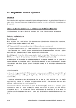 12.4 Programme « Accès au logement » 
Périmètre 
Sont imputées dans ce programme les aides personnalisées au logement, les allocations de logement et 
toutes autres aides aux locataires ou aux propriétaires pour leur permettre de faire face à leurs dépenses 
de logement. 
Dépenses globales en sections de fonctionnement et d’investissement 
En fonctionnement, 651 941 133 F ont été mandatés, dont 13 786 851 F de charges de personnel. 
Activités et réalisations 
En habitat groupé 
Au 31 décembre 2011, l’OPH recense 2520 demandeurs de logements dont 565 en location très sociale, 
1516 en location simple et 364 en location vente. 
L’OPH a enregistré 214 nouvelles demandes, et 516 demandes de renouvellement. 
Les enquêtes ont été réalisées pour l’attribution de nouveaux logements, de logements vacants du parc 
OPH, ou encore la mise à jour des dossiers de type Résorption de l’Habitat Insalubre (RHI). Les 2 agents 
instructeurs pour l’habitat groupé ont réalisé 248 enquêtes administratives. 
En habitat groupé, 2 nouvelles résidences en location simple ont fait l’objet d’attributions, les résidences 
TIMIONA 2.1 à Papeete (30 logements) et la résidence POFATU à Paea (12 logements). 
40 réattributions de lots vacants et transferts de baux ont été réalisés. En effet, suite au travail de la 
gestion locative et du contentieux, l’OPH a récupéré des logements du parc social qui sont ré attribués 
conformément aux règles définies dans le règlement intérieur de la commission d’attribution des 
logements. 
En habitat dispersé 
La demande enregistrée atteint 1 674 dossiers soit une augmentation de 9,6% par rapport à 2011 qui 
résulte du travail élaboré en 2010, par la régularisation et la réactualisation des dossiers de permis de 
construire (PC). 
La demande émergente en AAHI a diminué de 32%, et celle en FARE BOIS de 22%. Les agents 
instructeurs ont effectué 211 enquêtes socio-économiques en 2011. Ces enquêtes sont une aide 
précieuse à la décision pour les membres de la CAL. 
Concernant le traitement des dossiers de Permis de Construire (PC), la cellule qui compte 5 agents 
permanents à PIRAE et 1 agent à TARAVAO a traité 597 dossiers PC (+80%) pour 530 dossiers 
réceptionnés (+16%). Ces hausses font suite à la modification de l’arrêté 85/CM, où le permis de 
construire fait désormais partie des pièces à fournir pour l’ouverture d’un dossier de demande en Fare 
OPH. 
p.224 Rapport du président à l’Assemblée de Polynésie française pour l’année civile 2011 
 