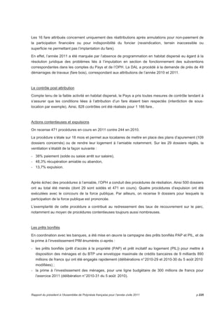 Les 16 fare attribués concernent uniquement des réattributions après annulations pour non-paiement de 
la participation financière ou pour indisponibilité du foncier (revendication, terrain inaccessible ou 
superficie ne permettant pas l’implantation du fare). 
En effet, l’année 2011 a été marquée par l’absence de programmation en habitat dispersé eu égard à la 
résolution juridique des problèmes liés à l’imputation en section de fonctionnement des subventions 
correspondantes dans les comptes du Pays et de l’OPH. La DAL a procédé à la demande de près de 49 
démarrages de travaux (fare bois), correspondant aux attributions de l’année 2010 et 2011. 
Le contrôle post attribution 
Compte tenu de la faible activité en habitat dispersé, le Pays a pris toutes mesures de contrôle tendant à 
s’assurer que les conditions liées à l’attribution d’un fare étaient bien respectés (interdiction de sous-location 
par exemple). Ainsi, 828 contrôles ont été réalisés pour 1 166 fare.. 
Actions contentieuses et expulsions 
On recense 471 procédures en cours en 2011 contre 244 en 2010. 
La procédure s’étale sur 18 mois et permet aux locataires de mettre en place des plans d’apurement (109 
dossiers concernés) ou de rendre leur logement à l’amiable notamment. Sur les 29 dossiers réglés, la 
ventilation s’établit de la façon suivante : 
- 38% paiement (solde ou saisie arrêt sur salaire), 
- 48,3% récupération amiable ou abandon, 
- 13,7% expulsion. 
Après échec des procédures à l’amiable, l’OPH a conduit des procédures de résiliation. Ainsi 500 dossiers 
ont au total été menés (dont 29 sont soldés et 471 en cours). Quatre procédures d’expulsion ont été 
exécutées avec le concours de la force publique. Par ailleurs, on recense 9 dossiers pour lesquels la 
participation de la force publique est prononcée. 
L’exemplarité de cette procédure a contribué au redressement des taux de recouvrement sur le parc, 
notamment au moyen de procédures contentieuses toujours aussi nombreuses. 
Les prêts bonifiés 
En coordination avec les banques, a été mise en oeuvre la campagne des prêts bonifiés PAP et PIL, et de 
la prime à l’investissement PIM énumérés ci-après : 
- les prêts bonifiés (prêt d’accès à la propriété (PAP) et prêt incitatif au logement (PIL)) pour mettre à 
disposition des ménages et du BTP une enveloppe maximale de crédits bancaires de 9 milliards 890 
millions de francs qui ont été engagés rapidement (délibérations n° 2010-29 et 2010-30 du 5 août 2010 
modifiées) ; 
- la prime à l’investissement des ménages, pour une ligne budgétaire de 300 millions de francs pour 
l’exercice 2011 (délibération n° 2010-31 du 5 août 2010). 
Rapport du président à l’Assemblée de Polynésie française pour l’année civile 2011 p.225 
 