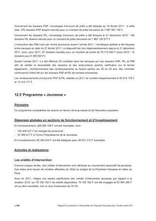 Concernant les dossiers PAP, l’enveloppe d’encours de prêts a été bloquée au 16 février 2011 : à cette 
date, 376 dossiers PAP étaient instruits pour un montant de prêts bancaires de 7 887 567 134 F. 
Concernant les dossiers PIL, l’enveloppe d’encours de prêts a été bloquée le 31 décembre 2010 : 146 
dossiers PIL étaient instruits pour un montant de prêts bancaires de 1 962 128 977 F. 
L’instruction des PIM s’est par contre poursuivie durant l’année 2011 ; l’enveloppe globale a été bloquée 
entre banques en date du 21 février 2011. Le dispositif est clos réglementairement depuis le 31 décembre 
2011, avec, pour 2011, 87 dossiers liquidés pour un montant de prime de 70 112 260 F (pour 2010 : 15 
dossiers pour 6 365 593 F). 
Durant l’année 2011, il a été effectué 45 contrôles dans les banques sur ces dossiers PAP, PIL et PIM 
afin de vérifier la recevabilité des dossiers et des emprunteurs (parfois vérification sur le terrain 
également) ; l’échelonnement des remboursements se faisant parfois sur 20 ou 25 ans, des contrôles 
continueront d’être fait sur les dossiers PAP et PIL les années prochaines. 
Les remboursements d’emprunts PAP et PIL réalisés en 2011 se montent respectivement à 90 615 178 F 
et 14 314 171 F. 
12.5 Programme « Jeunesse » 
Périmètre 
Ce programme comptabilise les actions en faveur de la jeunesse et de l'éducation populaire. 
Dépenses globales en sections de fonctionnement et d’investissement 
En fonctionnement, 268 299 168 F ont été mandatés, dont : 
- 164 406 527 F en charges de personnel ; 
- 22 369 417 F à l’Union Polynésienne de la Jeunesse. 
En investissement, 85 349 203 F ont été délégués avec 38 631 312 F mandatés 
Activités et réalisations 
Les crédits d’intervention 
Comme chaque année, des crédits d’intervention sont attribués au mouvement associatif de jeunesse. 
Ces aides sont issues de recettes affectées de l’Etat au budget de la Polynésie française et celles du 
Pays. 
Ainsi en 2011, malgré une baisse significative des crédits d’intervention jeunesse par rapport à la 
dotation 2010, sur 76 168 162 F de crédits disponibles, 76 168 162 F ont été engagés et 53 594 280 F 
ont pu être mandatés, soit un taux d’exécution de 70.3% 
p.226 Rapport du président à l’Assemblée de Polynésie française pour l’année civile 2011 
 