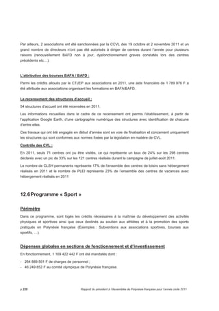 Par ailleurs, 2 associations ont été sanctionnées par la CCVL des 19 octobre et 2 novembre 2011 et un 
grand nombre de directeurs n’ont pas été autorisés à diriger de centres durant l’année pour plusieurs 
raisons (renouvellement BAFD non à jour, dysfonctionnement graves constatés lors des centres 
précédents etc…). 
L’attribution des bourses BAFA / BAFD : 
Parmi les crédits alloués par le CTJEP aux associations en 2011, une aide financière de 1 789 976 F a 
été attribuée aux associations organisant les formations en BAFA/BAFD. 
Le recensement des structures d’accueil ; 
54 structures d’accueil ont été recensées en 2011. 
Les informations recueillies dans le cadre de ce recensement ont permis l’établissement, à partir de 
l’application Google Earth, d’une cartographie numérique des structures avec identification de chacune 
d’entre elles. 
Ces travaux qui ont été engagés en début d’année sont en voie de finalisation et concernent uniquement 
les structures qui sont conformes aux normes fixées par la législation en matière de CVL. 
Contrôle des CVL : 
En 2011, seuls 71 centres ont pu être visités, ce qui représente un taux de 24% sur les 298 centres 
déclarés avec un pic de 33% sur les 121 centres réalisés durant la campagne de juillet-août 2011. 
Le nombre de CLSH permanents représente 17% de l’ensemble des centres de loisirs sans hébergement 
réalisés en 2011 et le nombre de PLEI représente 23% de l’ensemble des centres de vacances avec 
hébergement réalisés en 2011 
12.6 Programme « Sport » 
Périmètre 
Dans ce programme, sont logés les crédits nécessaires à la maîtrise du développement des activités 
physiques et sportives ainsi que ceux destinés au soutien aux athlètes et à la promotion des sports 
pratiqués en Polynésie française (Exemples : Subventions aux associations sportives, bourses aux 
sportifs, …). 
Dépenses globales en sections de fonctionnement et d’investissement 
En fonctionnement, 1 169 422 442 F ont été mandatés dont : 
- 264 889 591 F de charges de personnel ; 
- 46 249 852 F au comité olympique de Polynésie française. 
p.228 Rapport du président à l’Assemblée de Polynésie française pour l’année civile 2011 
 