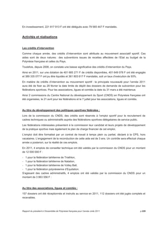 En investissement, 221 817 913 F ont été délégués avec 79 565 447 F mandatés. 
Activités et réalisations 
Les crédits d’intervention 
Comme chaque année, des crédits d’intervention sont attribués au mouvement associatif sportif. Ces 
aides sont de deux natures : des subventions issues de recettes affectées de l’Etat au budget de la 
Polynésie française et celles du Pays. 
Toutefois, depuis 2008, on constate une baisse significative des crédits d’intervention du Pays. 
Ainsi en 2011, sur une dotation de 401 685 271 F de crédits disponibles, 401 649 078 F ont été engagés 
et 389 335 077 F ont pu être liquidés et 361 803 617 F mandatés, soit un taux d’exécution de 93%. 
En matière de crédits d’intervention au mouvement sportif : la principale nouveauté pour l’année 2011 
aura été de fixer au 28 février la date limite de dépôt des dossiers de demande de subvention pour les 
fédérations sportives. Pour les associations, ligues et comités la date du 31 mars a été maintenue. 
Ainsi 2 commissions du Centre National du développement du Sport (CNDS) en Polynésie française ont 
été organisées, le 21 avril pour les fédérations et le 7 juillet pour les associations, ligues et comités. 
Au titre du développement des politiques sportives fédérales ; 
Lors de la commission du CNDS, des crédits sont réservés à l’emploi sportif pour le recrutement de 
cadres techniques ou administratifs auprès des fédérations sportives délégataires de service public. 
Les fédérations intéressées présentent à la commission leur candidat et leurs projets de développement 
de la pratique sportive mais également le plan de charge financier de cet emploi, 
L’emploi doit être formalisé par un contrat de travail à temps plein ou partiel, déclaré à la CPS, hors 
vacataires. L’engagement de la reconduction de cette aide est de 3 ans. Un contrôle sera effectué chaque 
année a posteriori, sur la réalité de ces emplois. 
En 2011, 4 emplois de conseiller technique ont été validés par la commission du CNDS pour un montant 
de 12 000 000 F : 
- 1 pour la fédération tahitienne de Triathlon, 
- 1 pour la fédération tahitienne de Natation, 
- 1 pour la fédération tahitienne de Volley Ball, 
- 1 pour la fédération polynésienne d’Equitation. 
S’agissant des cadres administratifs, 4 emplois ont été validés par la commission du CNDS pour un 
montant de 3 863 556 F : 
Au titre des associations, ligues et comités : 
157 dossiers ont été réceptionnés et instruits au service en 2011, 112 dossiers ont été jugés complets et 
recevables. 
Rapport du président à l’Assemblée de Polynésie française pour l’année civile 2011 p.229 
 