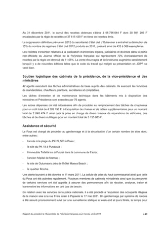 Au 31 décembre 2011, le cumul des recettes obtenues s’élève à 68 796 644 F dont 30 981 205 F 
encaissées par la régie de recettes et 37 815 439 F en titres de recettes émis. 
La suppression définitive prévue en 2012 du secrétariat d’état civil d’Outre-mer a entraîné la diminution de 
15% du nombre de registres d’état civil 2012 produits en 2011, passant ainsi de 433 à 366 exemplaires. 
Les recettes d’insertion relatives à la publication d’annonces légales, judiciaires et diverses dans la partie 
non-officielle du Journal officiel de la Polynésie française qui représentent 70% d’encaissement de 
recettes par la régie ont diminué de 11,05%. La vente d'ouvrages et de brochures augmente sensiblement 
lorsqu'il y a de nouvelles éditions telles que le code du travail qui malgré sa présentation en JOPF se 
vend bien. 
Soutien logistique des cabinets de la présidence, de la vice-présidence et des 
ministères 
42 agents exécutent des tâches administratives de base auprès des cabinets. Ils exercent les fonctions 
de standardistes, chauffeurs, plantons, secrétaires et comptables. 
Les tâches d’entretien et de maintenance technique dans les bâtiments mis à disposition des 
ministères et Présidence sont exercées par 76 agents. 
Les autres dépenses ont été nécessaires afin de procéder au remplacement des bâches de chapiteaux 
pour un coût total de 4 389 196 F, à l’acquisition de chaises et de tables supplémentaires pour un montant 
total de 2 048 474 F ainsi qu’à la prise en charge de divers travaux de réparations de véhicules, des 
bâches et de divers outillages pour un montant total de 3 155 083 F. 
Assistance et sécurité 
Le Pays est chargé de procéder au gardiennage et à la sécurisation d’un certain nombre de sites dont, 
entre autres : 
- l’accès à la plage du PK 22,500 à Paea ; 
- le site du PK 18 à Punaauia ; 
- l’immeuble Tefaifai sis à Puurai dans la commune de Faa’a ; 
- l’ancien hôpital de Mamao ; 
- le site de Outumaoro près de l’hôtel Maeva Beach ; 
- le quartier Broche. 
Une alerte tsunami a été donnée le 11 mars 2011. La cellule de crise du haut-commissariat ainsi que celle 
du Pays ont été activées rapidement. Plusieurs membres de cabinets ministériels ainsi que du personnel 
de certains services ont été appelés à assurer des permanences afin de récolter, analyser, traiter et 
transmettre les informations en tant que de besoin. 
En relation avec les services de la police nationale, il a été procédé à l’expulsion des occupants illégaux 
de la maison sise à la rue Frère Alain à Papeete le 17 mai 2011. Un gardiennage par système de rondes 
a été assuré provisoirement suivi par une surveillance statique le week-end et jours fériés, le temps pour 
Rapport du président à l’Assemblée de Polynésie française pour l’année civile 2011 p.23 
 