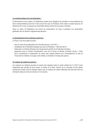 Le conseil juridique à la vie associative : 
Conformément à leurs statuts, les fédérations avaient pour obligation de procéder au renouvellement de 
leurs conseils fédéraux dans les 3 mois suivant les Jeux du Pacifique. Ainsi celles-ci avaient jusqu’au 10 
décembre 2011 pour convoquer leur assemblée élective et élire les nouveaux membres. 
Dans ce cadre, 23 fédérations ont convié les observateurs du Pays à participer aux assemblées 
générales afin de vérifier la régularité des élections. 
Le développement des pratiques sportives ; 
Le Pays a suivi les projets suivants : 
- dans le cadre de la préparation et la réussite des jeux « NC 2011 » 
- candidature de la Polynésie française aux Jeux du Pacifique « Tahiti Nui 2019 » 
- élaboration du Schéma Directeur des équipements sportifs de la Polynésie française, 
- partenariat avec le Comité d’Organisation Local de la Coupe du Monde de Beach soccer « Tahiti 
2013 » (contribution à l’élaboration du cahier des charges général pour l’aménagement du site de 
To’ata dont la maîtrise d’ouvrage a été confiée au ministère en charge des sports), 
En matière de médecine sportive : 
Les missions du médecin jeunesse et sports sont réparties entre le centre médical de l’I.J.S.P.F (suivi 
longitudinal des sportifs de haut niveau, le matin) et le Pays- Service de la Jeunesse et des Sports 
(prévention et lutte contre le dopage l’après midi, et missions de visites médicales des licenciés dans les 
Archipels isolés par ordre de mission en fin d’année). 
Rapport du président à l’Assemblée de Polynésie française pour l’année civile 2011 p.231 
 