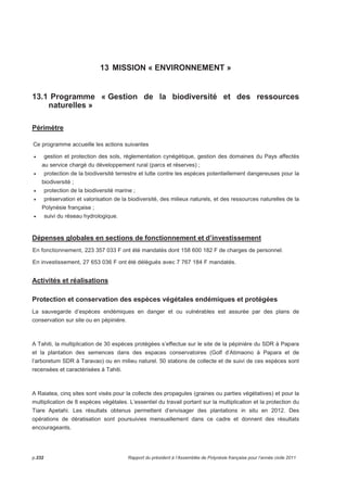 13 MISSION « ENVIRONNEMENT » 
13.1 Programme « Gestion de la biodiversité et des ressources 
naturelles » 
Périmètre 
Ce programme accueille les actions suivantes 
• gestion et protection des sols, réglementation cynégétique, gestion des domaines du Pays affectés 
au service chargé du développement rural (parcs et réserves) ; 
• protection de la biodiversité terrestre et lutte contre les espèces potentiellement dangereuses pour la 
biodiversité ; 
• protection de la biodiversité marine ; 
• préservation et valorisation de la biodiversité, des milieux naturels, et des ressources naturelles de la 
Polynésie française ; 
• suivi du réseau hydrologique. 
Dépenses globales en sections de fonctionnement et d’investissement 
En fonctionnement, 223 357 033 F ont été mandatés dont 158 600 182 F de charges de personnel. 
En investissement, 27 653 036 F ont été délégués avec 7 767 184 F mandatés. 
Activités et réalisations 
Protection et conservation des espèces végétales endémiques et protégées 
La sauvegarde d’espèces endémiques en danger et ou vulnérables est assurée par des plans de 
conservation sur site ou en pépinière. 
A Tahiti, la multiplication de 30 espèces protégées s’effectue sur le site de la pépinière du SDR à Papara 
et la plantation des semences dans des espaces conservatoires (Golf d’Atimaono à Papara et de 
l’arboretum SDR à Taravao) ou en milieu naturel. 50 stations de collecte et de suivi de ces espèces sont 
recensées et caractérisées à Tahiti. 
A Raiatea, cinq sites sont visés pour la collecte des propagules (graines ou parties végétatives) et pour la 
multiplication de 8 espèces végétales. L’essentiel du travail portant sur la multiplication et la protection du 
Tiare Apetahi. Les résultats obtenus permettent d’envisager des plantations in situ en 2012. Des 
opérations de dératisation sont poursuivies mensuellement dans ce cadre et donnent des résultats 
encourageants. 
p.232 Rapport du président à l’Assemblée de Polynésie française pour l’année civile 2011 
 
