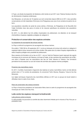A Tupai, une étude et prospection de Sesbania a été menée en juin 2011 avec Tetiaroa Society à des fins 
de réintroduction d’espèces endémiques. 
Aux Marquises, ce sont plus de 10 espèces qui sont conservées depuis 2006 et en 2011, deux parcelles 
conservatoires ont été implantées d’Ochrosia et de Pelagodoxa avec plus d’une centaine de plants mis en 
terre. 
Les populations naturelles de santal de zones sèches, d’Ochrosia, de Pelagodoxa et de Rauvolfia font 
l’objet d’entretien dans des parcs et enclos et de mesures spécifiques de protection des populations 
naturelles. 
En 2011, il a été délivré huit (8) arrêtés d’autorisation de prélèvement, de détention et de transport 
d’échantillons d’espèces végétales protégées de catégorie A. 
Protection et conservation des espèces animales 
Le programme de sauvegarde des tortues marines 
Le Pays a renforcé le programme de sauvegarde des tortues marines. 
Par arrêté n° 1506 CM du 29 septembre 2011, la tort ue imbriquée et la tortue luth entrent en catégorie A 
englobant déjà la tortue caouanne et la tortue olivâtre. Elle passe donc du statut d’espèce réglementée au 
statut d’espèce protégée sans possibilité de prélèvement. 
Deux sessions de formation ont eu lieu en 2011 : une sur l’atoll de Fakarava (ayant regroupé des agents 
municipaux de la commune de Fakarava, de Anaa et Faaite, et des membres des associations de la RB) ; 
une autre à Papeete avec les associations des îles de Tahiti, Moorea et Tetiaroa. Ces formations 
permettront de les associer au suivi de la base des données des espèces marines protégées. 
Protection des mammifères marins 
En 2011, 9 arrêtés d’autorisation d’approche des baleines et autres mammifères marins ont été délivrés 
portant ainsi à 17 le nombre de prestataires. Ils concernent Tahiti, Moorea, Rangiroa, Tubuai et les îles 
Marquises. 
Les règles techniques d’approche des mammifères définies en 2011 par un groupe de travail restent à 
officialiser dans le cadre d’une charte. 
Plans de conservation des oiseaux terrestres 
Le Pays a financé les prestations de l’association Manu dans le cadre du programme de sauvegarde des 
monarques de Tahiti et de Fatu Hiva. 
Lutte contre les espèces menaçant la biodiversité 
Lutte précoce contre le miconia 
Il a été procédé à la poursuite du contrôle des sites récemment infestés par le miconia à Fatu Hiva par un 
prestataire local. 
Rapport du président à l’Assemblée de Polynésie française pour l’année civile 2011 p.233 
 