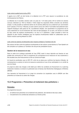Lutte contre la petite fourmi de feu (PFF) 
5 agents de la SEP ont été formés à la détection de la PFF pour assurer la surveillance du site 
d’enfouissement de Paihoro. 
La détection de 5 nouvelles colonies suite à la pose de 1 212 tests porte à 83 le nombre de colonies 
connues s’étendant sur 786 ha infestés à Tahiti malgré les importants efforts consentis ces dernières 
années. Il a été procédé au traitement aérien de 30 colonies (269,9 ha) et au traitement par voie terrestre 
de 57 colonies (119,5 ha). A Moorea, la seule colonie connue de 5 000 m² est traitée mensuellement dans 
l’objectif d’éradiquer cette peste de l’île, nouvellement infestée. Une réorientation du programme est en 
cours notamment en vue de rechercher des voies de lutte biologique. En ce sens, une réunion du comité 
de lutte contre les espèces envahissantes a eu lieu le 21 septembre. L’objet consistait à revoir les 
objectifs du plan d’action stratégique pour les espèces envahissantes réalisé en collaboration avec le 
Pacific Invasive Learning Network en 2007. 
Lutte contre les espèces envahissantes dans l’espace protégé du Temehani Ute Ute 
Des actions de lutte contre les espèces envahissantes et des actions conservatoires du Tiare Apetahi ont 
été conduites sur le plateau du Temehani Ute Ute par des prestataires locaux. 
Gestion de la ressource en eau 
Dans le cadre de la politique sectorielle de l’eau (PSE) visant à mieux répondre aux besoins en eau 
potable des communes de Tahiti, le programme de connaissance de la ressource en eau souterraine a 
été actualisé avec des financements au titre du Contrat de Projets 
Un travail de coordination avec le SPC PF a été mis en place pour confirmer les besoins (d’études, de 
connaissances ou autres) en terme de ressource souterraine en eau et leur participation à un comité de 
suivi de l’étude. 
Un projet de cahier des charges a été établi pour définir les conditions de financement et un planning 
d’exécution d’actions à conduire en partenariat avec le Bureau des Recherches Géologiques et Minières 
(BRGM). 
Une demande de financement et un projet de convention de coopération avec le BRGM vont être 
présentés sur la base de ce cahier des charges. 
13.2 Programme « Prévention et traitement des pollutions » 
Périmètre 
Ce programme recouvre : 
• la maîtrise de la prévention et du traitement des pollutions, des déchets et des eaux usées, 
• l’encadrement et le contrôle des extractions sur terrains privés. 
p.234 Rapport du président à l’Assemblée de Polynésie française pour l’année civile 2011 
 