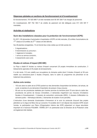 Dépenses globales en sections de fonctionnement et d’investissement 
En fonctionnement, 747 825 988 F ont été mandatés dont 60 397 260 F de charges de personnel. 
En investissement, 997 752 189 F de crédits de paiement ont été délégués avec 611 245 597 F 
mandatés. 
Activités et réalisations 
Suivi des Installations classées pour la protection de l’environnement (ICPE) 
En 2011, 85 demandes d’autorisation d’exploitation d’ICPE ont été instruites, 20 arrêtés d’autorisations de 
1ère classe et 23 arrêtés de 2ème classe ont été délivrés. 
Sur 26 plaintes enregistrées, 15 ont donné lieu à des visites qui ont été suivies de : 
- 5 régularisations ; 
- 5 transmissions au procureur ; 
- 1 règlement à l’amiable ; 
- 1 renvoi au service concerné ; 
- 3 classements sans suite. 
Etudes et notices d’impact (EIE-NIE) 
Le Pays a établi 81 études ou notices d’impact concernant 20 projets immobiliers de construction, 3 
lotissements agricoles et 35 projets de terrassements ; 
Il a été rendu 112 avis relatifs aux occupations du domaine public (dont 5 études d’impact) et 59 avis 
relatifs aux extractions (dont 2 études d’impact), dans le cadre du programme de prévention et de 
traitement des pollutions. 
Autres avis rendus 
- 103 avis dans le cadre de la CITES portant sur des demandes d’exportation de bénitiers, de tortues, de 
corail, et plantes et une demande d’importation de poisson d’eaux douces 
- 80 avis sur les procédures réalisées par d’autres services du territoire (dont 70 avis dans le cadre des 
procédures de permis de travaux immobiliers, 2 demandes d’agrément aux mesures d’incitations 
fiscales à l’investissement ; 3 dossiers de subvention communale (DDC), 3 dossiers d’affectation du 
domaine public – thématique déchets, 2 demandes de location d’une parcelle). 
L’instruction d’une demande d’autorisation d’immersion et le suivi du protocole d’accord des projets 
pétroliers sur la digue de Motu Uta qui concerne 10 sociétés dont 4 ont déposé des dossiers ICPE durant 
l’année, la participation aux Plans d’Organisation Interne des ICPE présentant un risque sécuritaire 
important et à l’exercice POLMAR –TERRE 2011 en partenariat avec la Direction de la Protection civile 
ont également été réalisés. 
Rapport du président à l’Assemblée de Polynésie française pour l’année civile 2011 p.235 
 