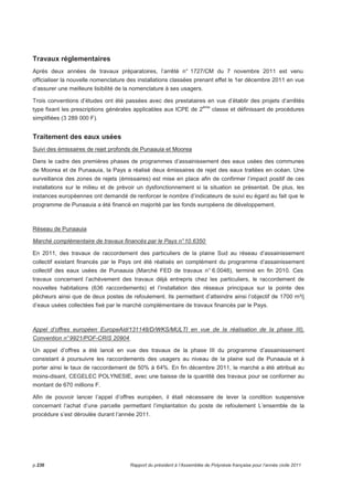 Travaux réglementaires 
Après deux années de travaux préparatoires, l’arrêté n° 1727/CM du 7 novembre 2011 est venu 
officialiser la nouvelle nomenclature des installations classées prenant effet le 1er décembre 2011 en vue 
d’assurer une meilleure lisibilité de la nomenclature à ses usagers. 
Trois conventions d’études ont été passées avec des prestataires en vue d’établir des projets d’arrêtés 
type fixant les prescriptions générales applicables aux ICPE de 2ème classe et définissant de procédures 
simplifiées (3 289 000 F). 
Traitement des eaux usées 
Suivi des émissaires de rejet profonds de Punaauia et Moorea 
Dans le cadre des premières phases de programmes d’assainissement des eaux usées des communes 
de Moorea et de Punaauia, la Pays a réalisé deux émissaires de rejet des eaux traitées en océan. Une 
surveillance des zones de rejets (émissaires) est mise en place afin de confirmer l’impact positif de ces 
installations sur le milieu et de prévoir un dysfonctionnement si la situation se présentait. De plus, les 
instances européennes ont demandé de renforcer le nombre d’indicateurs de suivi eu égard au fait que le 
programme de Punaauia a été financé en majorité par les fonds européens de développement. 
Réseau de Punaauia 
Marché complémentaire de travaux financés par le Pays n° 10.6350 
En 2011, des travaux de raccordement des particuliers de la plaine Sud au réseau d’assainissement 
collectif existant financés par le Pays ont été réalisés en complément du programme d’assainissement 
collectif des eaux usées de Punaauia (Marché FED de travaux n° 6.0048), terminé en fin 2010. Ces 
travaux concernent l’achèvement des travaux déjà entrepris chez les particuliers, le raccordement de 
nouvelles habitations (636 raccordements) et l’installation des réseaux principaux sur la pointe des 
pêcheurs ainsi que de deux postes de refoulement. Ils permettent d’atteindre ainsi l’objectif de 1700 m³/j 
d’eaux usées collectées fixé par le marché complémentaire de travaux financés par le Pays. 
Appel d’offres européen EuropeAid/131148/D/WKS/MULTI en vue de la réalisation de la phase III), 
Convention n° 9921/POF-CRIS 20904 
Un appel d’offres a été lancé en vue des travaux de la phase III du programme d’assainissement 
consistant à poursuivre les raccordements des usagers au niveau de la plaine sud de Punaauia et à 
porter ainsi le taux de raccordement de 50% à 64%. En fin décembre 2011, le marché a été attribué au 
moins-disant, CEGELEC POLYNESIE, avec une baisse de la quantité des travaux pour se conformer au 
montant de 670 millions F. 
Afin de pouvoir lancer l’appel d’offres européen, il était nécessaire de lever la condition suspensive 
concernant l’achat d’une parcelle permettant l’implantation du poste de refoulement L’ensemble de la 
procédure s’est déroulée durant l’année 2011. 
p.236 Rapport du président à l’Assemblée de Polynésie française pour l’année civile 2011 
 