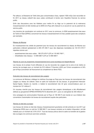 Par ailleurs, la Brasserie de Tahiti (très gros consommateur d’eau, rejetant 1500 m3/j) s’est raccordée en 
fin 2011 au réseau collectif des eaux usées contribuant à tendre vers l’équilibre financier du service 
public. 
Enfin des discussions avec les hôteliers pour mettre fin au litige sur le paiement de la redevance 
d’assainissement ont été menées par la SEM et le Pays afin d’aboutir à un accord en vue du paiement du 
service public. 
Les réunions de coordination ont continué en 2011 avec la commune, la SEM assainissement des eaux 
de Tahiti et l’Etat (DIPAC) concernant les travaux d’assainissement et d’eau potable (pose des compteurs 
par exemple). 
Réseau de Moorea 
En investissement les crédits de paiement pour les travaux de raccordement du réseau de Moorea aux 
particuliers s’élèvent globalement à 209 275 064 F pour des dépenses mandatées de 133 613 575 F 
réparties comme suit : 
- assainissement des eaux usées : 196 275 476 F (CP) et 118 460 748 F ; 
- réhabilitation des réseaux : 12 999 588 F (CP) et 12 999 588 F. 
Reprise du suivi du programme d’assainissement de la zone touristique de Haapiti-Moorea 
Les travaux de la phase II sont effectués en vue de raccorder les usagers de la zone et de mettre en 
service les ouvrages pour un montant de 510 millions F financés à 66% par l’Union européenne et 34% 
par le Pays (convention de financement du complément du 9ème FED). 
Exécution des travaux de raccordement des usagers 
La commune de Moorea a délégué la maîtrise d’ouvrage au Pays pour les travaux de raccordement des 
usagers au réseau de collecte. Dans le cadre de l’exécution de ces travaux, le groupement Interoute- 
Spres-Tapeta, titulaire du marché, a réalisé le raccordement des 22 gros consommateurs pour un 
montant de 121 millions F. 
Un nouveau marché pour les travaux de raccordement des usagers domestiques a été officiellement 
attribué au groupement SPRES-INTEROUTE fin décembre 2011, pour un coût global de 340 millions F. 
Une campagne de communication financée par le Pays (4 136 000 F) est menée en vue d’obtenir des 
conventions d’autorisation de travaux de raccordement auprès des particuliers. 
Remise en état des ouvrages 
Les travaux de remise en état des réseaux d’assainissement gravitaires ont été achevés en mai 2011 par 
l’entreprise SPEA pour un coût de 12 999 582 F. Les travaux conduits sur la station d’épuration, ont été 
réalisés pour un montant de 3 016 310 F. Tous les travaux prévus dans le cadre du transfert de la gestion 
des ouvrages à la commune sont donc achevés. 
Rapport du président à l’Assemblée de Polynésie française pour l’année civile 2011 p.237 
 