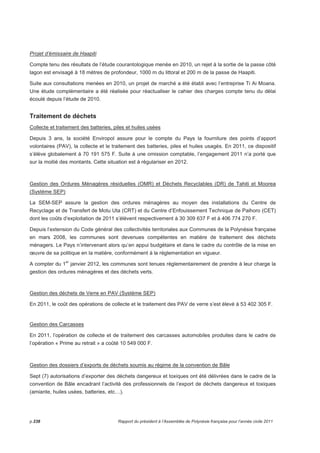 Projet d’émissaire de Haapiti 
Compte tenu des résultats de l’étude courantologique menée en 2010, un rejet à la sortie de la passe côté 
lagon est envisagé à 18 mètres de profondeur, 1000 m du littoral et 200 m de la passe de Haapiti. 
Suite aux consultations menées en 2010, un projet de marché a été établi avec l’entreprise Ti Ai Moana. 
Une étude complémentaire a été réalisée pour réactualiser le cahier des charges compte tenu du délai 
écoulé depuis l’étude de 2010. 
Traitement de déchets 
Collecte et traitement des batteries, piles et huiles usées 
Depuis 3 ans, la société Enviropol assure pour le compte du Pays la fourniture des points d’apport 
volontaires (PAV), la collecte et le traitement des batteries, piles et huiles usagés. En 2011, ce dispositif 
s’élève globalement à 70 191 575 F. Suite à une omission comptable, l’engagement 2011 n’a porté que 
sur la moitié des montants. Cette situation est à régulariser en 2012. 
Gestion des Ordures Ménagères résiduelles (OMR) et Déchets Recyclables (DR) de Tahiti et Moorea 
(Système SEP) 
La SEM-SEP assure la gestion des ordures ménagères au moyen des installations du Centre de 
Recyclage et de Transfert de Motu Uta (CRT) et du Centre d’Enfouissement Technique de Paihoro (CET) 
dont les coûts d’exploitation de 2011 s’élèvent respectivement à 30 309 637 F et à 406 774 270 F. 
Depuis l’extension du Code général des collectivités territoriales aux Communes de la Polynésie française 
en mars 2008, les communes sont devenues compétentes en matière de traitement des déchets 
ménagers. Le Pays n’intervenant alors qu’en appui budgétaire et dans le cadre du contrôle de la mise en 
oeuvre de sa politique en la matière, conformément à la réglementation en vigueur. 
A compter du 1er janvier 2012, les communes sont tenues réglementairement de prendre à leur charge la 
gestion des ordures ménagères et des déchets verts. 
Gestion des déchets de Verre en PAV (Système SEP) 
En 2011, le coût des opérations de collecte et le traitement des PAV de verre s’est élevé à 53 402 305 F. 
Gestion des Carcasses 
En 2011, l’opération de collecte et de traitement des carcasses automobiles produites dans le cadre de 
l’opération « Prime au retrait » a coûté 10 549 000 F. 
Gestion des dossiers d’exports de déchets soumis au régime de la convention de Bâle 
Sept (7) autorisations d’exporter des déchets dangereux et toxiques ont été délivrées dans le cadre de la 
convention de Bâle encadrant l’activité des professionnels de l’export de déchets dangereux et toxiques 
(amiante, huiles usées, batteries, etc…). 
p.238 Rapport du président à l’Assemblée de Polynésie française pour l’année civile 2011 
 