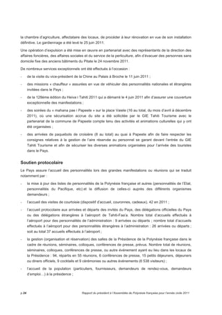 la chambre d’agriculture, affectataire des locaux, de procéder à leur rénovation en vue de son installation 
définitive. Le gardiennage a été levé le 25 juin 2011. 
Une opération d’expulsion a été mise en oeuvre en partenariat avec des représentants de la direction des 
affaires foncières, des affaires sociales et du service de la perliculture, afin d’évacuer des personnes sans 
domicile fixe des anciens bâtiments du Pitate le 24 novembre 2011. 
De nombreux services exceptionnels ont été effectués à l’occasion : 
- de la visite du vice-président de la Chine au Palais à Broche le 11 juin 2011 ; 
- des missions « chauffeur » assurées en vue de véhiculer des personnalités nationales et étrangères 
invitées dans le Pays ; 
- de la 128ème édition du Heiva i Tahiti 2011 qui a démarré le 4 juin 2011 afin d’assurer une couverture 
exceptionnelle des manifestations ; 
- des soirées du « mahana pae i Papeete » sur la place Vaiete (16 au total, du mois d’avril à décembre 
2011), où une sécurisation accrue du site a été sollicitée par le GIE Tahiti Tourisme avec le 
partenariat de la commune de Papeete compte tenu des activités et animations culturelles qui y ont 
été organisées ; 
- des arrivées de paquebots de croisière (8 au total) au quai à Papeete afin de faire respecter les 
consignes relatives à la gestion de l’aire réservée au personnel se garant devant l’entrée du GIE 
Tahiti Tourisme et afin de sécuriser les diverses animations organisées pour l’arrivée des touristes 
dans le Pays. 
Soutien protocolaire 
Le Pays assure l’accueil des personnalités lors des grandes manifestations ou réunions qui se traduit 
notamment par : 
- la mise à jour des listes de personnalités de la Polynésie française et autres (personnalités de l’Etat, 
personnalités du Pacifique, etc) et la diffusion de celles-ci auprès des différents organismes 
demandeurs ; 
- l’accueil des visites de courtoisie (dispositif d’accueil, couronnes, cadeaux), 42 en 2011 ; 
- l’accueil protocolaire aux arrivées et départs des invités du Pays, des délégations officielles du Pays 
ou des délégations étrangères à l’aéroport de Tahiti-Faa’a. Nombre total d’accueils effectués à 
l’aéroport pour des personnalités de l’administration : 9 arrivées ou départs ; nombre total d’accueils 
effectués à l’aéroport pour des personnalités étrangères à l’administration : 26 arrivées ou départs ; 
soit au total 37 accueils effectués à l’aéroport ; 
- la gestion (organisation et réservation) des salles de la Présidence de la Polynésie française dans le 
cadre de réunions, séminaires, colloques, conférences de presse, prévus. Nombre total de réunions, 
séminaires, colloques, conférences de presse, ou autre événement ayant eu lieu dans les locaux de 
la Présidence : 94, répartis en 55 réunions, 6 conférences de presse, 15 petits déjeuners, déjeuners 
ou diners officiels, 9 cocktails et 9 cérémonies ou autres événements (6 538 visiteurs) ; 
- l’accueil de la population (particuliers, fournisseurs, demandeurs de rendez-vous, demandeurs 
d’emploi…) à la présidence ; 
p.24 Rapport du président à l’Assemblée de Polynésie française pour l’année civile 2011 
 