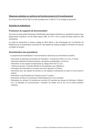 Dépenses globales en sections de fonctionnement et d’investissement 
En fonctionnement 26 631 642 F ont été mandatés dont 13 585 471 F en charges du personnel. 
Activités et réalisations 
Production de supports de documentation 
Une série de petits guides floristiques d’identification des espèces destinés aux populations locales et aux 
gestionnaires d’espaces, ont été édités depuis 2009. En 2011 c’est un guide de Rapa produit en 500 
exemplaires. 
Le projet de classement en espace protégé du Mont Marau a été accompagné par la production de 
Kakemonos et la sensibilisation concernant le Tiare Apetahi de l’espace protégé du Temehani Ute Ute par 
la création de posters. 
Sensibilisation des populations 
Le programme de sensibilisation à l’environnement a donné lieu aux interventions suivantes : 
- Intervention au séminaire de formation de l’éducation « à l’école de la forêt » du 15 au 17 février ; 
- Intervention télévisée Polynésie première « les plantes envahissantes » le 30 mai ; 
- Intervention sur les espèces envahissantes au collège Henri Hiro le 7 juin ; 
- « Silence ça pousse » Première diffusion le 28 septembre, puis rediffusions ; 
- Information des horticulteurs à l’occasion de la foire agricole le 4 octobre ; 
- Intervention pour des classes de primaire sur les espèces envahissantes au salon du livre le jeudi 6 
octobre ; 
- Intervention Lycée Polyvalent de Taravao le lundi 31 octobre ; 
- Intervention au Salon du numérique à l'hôtel Radisson les 3 et 4 novembre ; 
- Participation du vendredi 18 novembre au mercredi 23 novembre aux travaux du Séminaire « Matarii i 
ni’a » du Ministère de l’environnement : Animation de l’atelier Va’a et Aru Tai ma Reva synthèse, 
restitution. 
p.240 Rapport du président à l’Assemblée de Polynésie française pour l’année civile 2011 
 