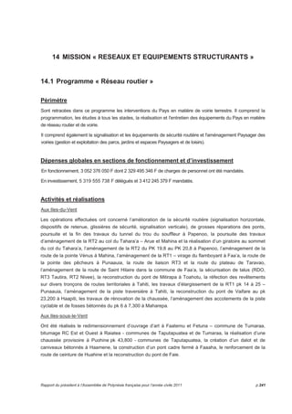 14 MISSION « RESEAUX ET EQUIPEMENTS STRUCTURANTS » 
14.1 Programme « Réseau routier » 
Périmètre 
Sont retracées dans ce programme les interventions du Pays en matière de voirie terrestre. Il comprend la 
programmation, les études à tous les stades, la réalisation et l'entretien des équipements du Pays en matière 
de réseau routier et de voirie. 
Il comprend également la signalisation et les équipements de sécurité routière et l'aménagement Paysager des 
voiries (gestion et exploitation des parcs, jardins et espaces Paysagers et de loisirs). 
Dépenses globales en sections de fonctionnement et d’investissement 
En fonctionnement, 3 052 376 050 F dont 2 329 495 346 F de charges de personnel ont été mandatés. 
En investissement, 5 319 555 738 F délégués et 3 412 245 379 F mandatés. 
Activités et réalisations 
Aux Iles-du-Vent 
Les opérations effectuées ont concerné l’amélioration de la sécurité routière (signalisation horizontale, 
dispositifs de retenue, glissières de sécurité, signalisation verticale), de grosses réparations des ponts, 
poursuite et la fin des travaux du tunnel du trou du souffleur à Papenoo, la poursuite des travaux 
d’aménagement de la RT2 au col du Tahara’a – Arue et Mahina et la réalisation d’un giratoire au sommet 
du col du Tahara’a, l’aménagement de la RT2 du PK 19,8 au PK 20,8 à Papenoo, l’aménagement de la 
route de la pointe Vénus à Mahina, l’aménagement de la RT1 – virage du flamboyant à Faa’a, la route de 
la pointe des pêcheurs à Punaauia, la route de liaison RT3 et la route du plateau de Taravao, 
l’aménagement de la route de Saint Hilaire dans la commune de Faa’a, la sécurisation de talus (RDO, 
RT3 Tautira, RT2 Nivee), la reconstruction du pont de Mitirapa à Toahotu, la réfection des revêtements 
sur divers tronçons de routes territoriales à Tahiti, les travaux d’élargissement de la RT1 pk 14 à 25 – 
Punaauia, l’aménagement de la piste traversière à Tahiti, la reconstruction du pont de Vaifare au pk 
23,200 à Haapiti, les travaux de rénovation de la chaussée, l’aménagement des accotements de la piste 
cyclable et de fosses bétonnés du pk 6 à 7,300 à Maharepa. 
Aux Iles-sous-le-Vent 
Ont été réalisés le redimensionnement d’ouvrage d’art à Faatemu et Fetuna – commune de Tumaraa, 
bitumage RC Est et Ouest à Raiatea - communes de Taputapuatea et de Tumaraa, la réalisation d’une 
chaussée provisoire à Puohine pk 43,800 - communes de Taputapuatea, la création d’un dalot et de 
caniveaux bétonnés à Haamene, la construction d’un pont cadre fermé à Faaaha, le renforcement de la 
route de ceinture de Huahine et la reconstruction du pont de Faie. 
Rapport du président à l’Assemblée de Polynésie française pour l’année civile 2011 p.241 
 